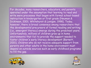 For decades, many researchers, educators, and parents
operated under the assumption that learning to read and
write were processes that began with formal school-based
instruction in kindergarten or first grade (Neuman &
Dickinson, 2001; Whitehurst & Lonigan, 1998). Today,
however, there is broad consensus among researchers that
the developmental precursors of formal reading and writing
(i.e., emergent literacy) emerge during the preschool years.
Unfortunately, millions of children grow up in home
environments that fail to provide the support needed to
foster children's early literacy development (Barnett,
2001). Children who do not receive adequate support from
parents and other adults in the home environment must
depend on outside sources such as early childhood programs
to fill the gap.
 