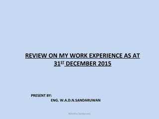 PRESENT BY:
ENG. W.A.D.N.SANDARUWAN
REVIEW ON MY WORK EXPERIENCE AS AT
31ST
DECEMBER 2015
Nilantha Sandaruwn
 