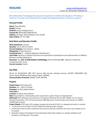 RESUME pooja.nrvkr@gmail.com
Contact No: 8055619811/ 8983382339
BE in Information Technology with 2.8 years of experience in Software Development. Working as
Software Executive and responsible for design and implementation of software projects.
Personal Profile
Name: Pooja Narvekar
Gender: Female
Email Id: pooja.nrvkr@gmail.com
Contact No: 8055619811/8983382339
Address: Sai Nagar, Warje-Malwadi, Pune-411058
Date of Birth: 24th
Oct 1988
Brief Work and Education Profile
Work Experience: 2.8 years
Duration: July 9, 2013 to Present
Current Employer: Fox Solutions - Nashik
Designation: Project Executive
Functional Area: IT - Software Application Development
Job Profile: Working as Software Executive and responsible for development and implementation of different
Windows and Web applications.
Education: UG - B.E. in Information Technology (Pune University). PG - Diploma in Advanced
Computing (CDAC-Pune)
Current Location: Nashik
Key Skills
VB.net, C# ,SILVERLIGHT, WPF, WCF Services, Web Services, Windows Services, ASP.NET, WINFORMS, SQL
Server, Oracle, MVVM and MVC design Pattern, DBLINKS
Communication Protocols: MSMQ, TCP/IP, IBM MQ
Projects
Project Name: FOX Cargo UHS
Duration: Jan - 2016 to Till Date
Company: Air New Zealand Airport
Team Size: 6
Location: Auckland, New Zealand
Role: Responsible for understanding client requirement, system design and development.
Skill Used: WCF (Windows Communication Foundation), Windows Service, WPF, MVVM, .net 4.5, Oracle
Standard One Edition, TCP / IP Communication, IBM MQ server, Communication with Siemens S7 200PLC,
TELERIK RAD Controls.
Project Details: FOX Cargo UHS manages storage and retrieval of ULDs. It is designed primarily to maintain:
• A real time record of stock of ULDs notified and held by system storage.
• A historical record of ULDs movements from the time ULD was notified to the time it was checked out of
the system.
• Generates variety of management and operational reports like analytics on storage utilizations and
limitations, ULD lifecycle in the system.
 