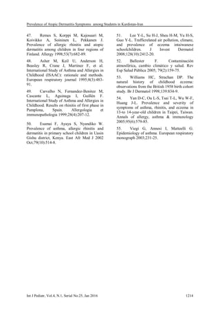 Prevalence of Atopic Dermatitis Symptoms among Students in Kurdistan-Iran
Int J Pediatr, Vol.4, N.1, Serial No.25, Jan 2016 1214
47. Remes S, Korppi M, Kajosaari M,
Koivikko A, Soininen L, Pekkanen J.
Prevalence of allergic rhinitis and atopic
dermatitis among children in four regions of
Finland. Allergy 1998;53(7):682-89.
48. Asher M, Keil U, Anderson H,
Beasley R, Crane J, Martinez F, et al.
International Study of Asthma and Allergies in
Childhood (ISAAC): rationale and methods.
European respiratory journal 1995;8(3):483-
91.
49. Carvalho N, Fernandez-Benitez M,
Cascante L, Aguinaga I, Guillén F.
International Study of Asthma and Allergies in
Childhood. Results on rhinitis of first phase in
Pamplona, Spain. Allergologia et
immunopathologia 1999;28(4):207-12.
50. Esamai F, Ayaya S, Nyandiko W.
Prevalence of asthma, allergic rhinitis and
dermatitis in primary school children in Uasin
Gishu district, Kenya. East Afr Med J 2002
Oct;79(10):514-8.
51. Lee Y-L, Su H-J, Sheu H-M, Yu H-S,
Guo Y-L. Trafficrelated air pollution, climate,
and prevalence of eczema intaiwanese
schoolchildren. J Invest Dermatol
2008;128(10):2412-20.
52. Ballester F. Contaminación
atmosférica, cambio climático y salud. Rev
Esp Salud Pública 2005; 79(2):159-75.
53. Williams HC, Strachan DP. The
natural history of childhood eczema:
observations from the British 1958 birth cohort
study. Br J Dermatol 1998;139:834-9.
54. Yan D-C, Ou L-S, Tsai T-L, Wu W-F,
Huang J-L. Prevalence and severity of
symptoms of asthma, rhinitis, and eczema in
13-to 14-year-old children in Taipei, Taiwan.
Annals of allergy, asthma & immunology
2005;95(6):579-85.
55. Viegi G, Annesi I, Matteelli G.
Epidemiology of asthma. European respiratory
monograph 2003;231-25.
 