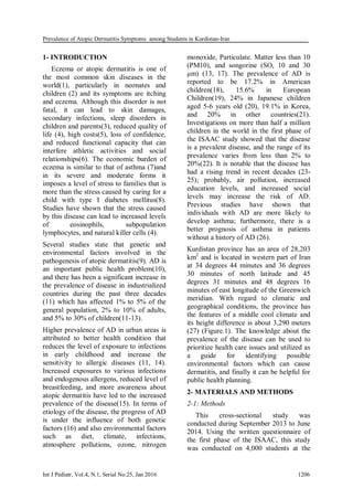 Prevalence of Atopic Dermatitis Symptoms among Students in Kurdistan-Iran
Int J Pediatr, Vol.4, N.1, Serial No.25, Jan 2016 1206
1- INTRODUCTION
Eczema or atopic dermatitis is one of
the most common skin diseases in the
world(1), particularly in neonates and
children (2) and its symptoms are itching
and eczema. Although this disorder is not
fatal, it can lead to skin damages,
secondary infections, sleep disorders in
children and parents(3), reduced quality of
life (4), high costs(5), loss of confidence,
and reduced functional capacity that can
interfere athletic activities and social
relationships(6). The economic burden of
eczema is similar to that of asthma (7)and
in its severe and moderate forms it
imposes a level of stress to families that is
more than the stress caused by caring for a
child with type I diabetes mellitus(8).
Studies have shown that the stress caused
by this disease can lead to increased levels
of eosinophils, subpopulation
lymphocytes, and natural killer cells (4).
Several studies state that genetic and
environmental factors involved in the
pathogenesis of atopic dermatitis(9). AD is
an important public health problem(10),
and there has been a significant increase in
the prevalence of disease in industrialized
countries during the past three decades
(11) which has affected 1% to 5% of the
general population, 2% to 10% of adults,
and 5% to 30% of children(11-13).
Higher prevalence of AD in urban areas is
attributed to better health condition that
reduces the level of exposure to infections
in early childhood and increase the
sensitivity to allergic diseases (11, 14).
Increased exposures to various infections
and endogenous allergens, reduced level of
breastfeeding, and more awareness about
atopic dermatitis have led to the increased
prevalence of the disease(15). In terms of
etiology of the disease, the progress of AD
is under the influence of both genetic
factors (16) and also environmental factors
such as diet, climate, infections,
atmosphere pollutions, ozone, nitrogen
monoxide, Particulate. Matter less than 10
(PM10), and songorine (SO, 10 and 30
μm) (13, 17). The prevalence of AD is
reported to be 17.2% in American
children(18), 15.6% in European
Children(19), 24% in Japanese children
aged 5-6 years old (20), 19.1% in Korea,
and 20% in other countries(21).
Investigations on more than half a million
children in the world in the first phase of
the ISAAC study showed that the disease
is a prevalent disease, and the range of its
prevalence varies from less than 2% to
20%(22). It is notable that the disease has
had a rising trend in recent decades (23-
25); probably, air pollution, increased
education levels, and increased social
levels may increase the risk of AD.
Previous studies have shown that
individuals with AD are more likely to
develop asthma; furthermore, there is a
better prognosis of asthma in patients
without a history of AD (26).
Kurdistan province has an area of 28,203
km2
and is located in western part of Iran
at 34 degrees 44 minutes and 36 degrees
30 minutes of north latitude and 45
degrees 31 minutes and 48 degrees 16
minutes of east longitude of the Greenwich
meridian. With regard to climatic and
geographical conditions, the province has
the features of a middle cool climate and
its height difference is about 3,290 meters
(27) (Figure.1). The knowledge about the
prevalence of the disease can be used to
prioritize health care issues and utilized as
a guide for identifying possible
environmental factors which can cause
dermatitis, and finally it can be helpful for
public health planning.
2- MATERIALS AND METHODS
2-1: Methods
This cross-sectional study was
conducted during September 2013 to June
2014. Using the written questionnaire of
the first phase of the ISAAC, this study
was conducted on 4,000 students at the
 