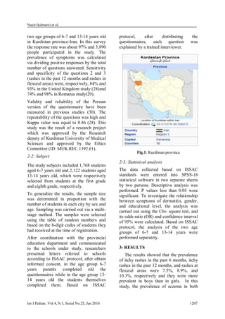 Nasiri kalmarzi et al.
Int J Pediatr, Vol.4, N.1, Serial No.25, Jan 2016 1207
two age groups of 6-7 and 13-14 years old
in Kurdistan province-Iran. In this survey
the response rate was about 97% and 3,890
people participated in the study. The
prevalence of symptoms was calculated
via dividing positive responses by the total
number of questions answered. Sensitivity
and specificity of the questions 2 and 3
(rashes in the past 12 months and rashes in
flexural areas) were, respectively, 84% and
93% in the United Kingdom study (28)and
74% and 98% in Romania study(29).
Validity and reliability of the Persian
version of the questionnaire have been
measured in previous studies (30). The
repeatability of the questions was high and
Kappa value was equal to 0.86 (28). This
study was the result of a research project
which was approved by the Research
deputy of Kurdistan University of Medical
Sciences and approved by the Ethics
Committee (ID: MUK.REC.1392.61).
2-2: Subject
The study subjects included 1,768 students
aged 6-7 years old and 2,122 students aged
13-14 years old, which were respectively
selected from students at the first grade
and eighth grade, respectively.
To generalize the results, the sample size
was determined in proportion with the
number of students in each city by sex and
age. Sampling was carried out via a multi-
stage method. The samples were selected
using the table of random numbers and
based on the 8-digit codes of students they
had received at the time of registration.
After coordination with the provincial
education department and communicated
to the schools under study, researchers
presented letters referred to schools
according to ISAAC protocol, after obtain
informed consent, in the age group 6-7
years parents completed old the
questionnaires while in the age group 13-
14 years old the students themselves
completed them. Based on ISSAC
protocol, after distributing the
questionnaires, each question was
explained by a trained interviewer.
Fig.1: Kurdistan province
2-3: Statistical analysis
The data collected based on ISSAC
standards were entered into SPSS-16
statistical software in two separate sheets
by two persons. Descriptive analysis was
performed. P values less than 0.05 were
significant. To investigate the relationship
between symptoms of dermatitis, gender,
and educational level, the analysis was
carried out using the Chi- square test, and
its odds ratio (OR) and confidence interval
of 95% were calculated. Based on ISSAC
protocol, the analysis of the two age
groups of 6-7 and 13-14 years were
performed separately.
3- RESULTS
The results showed that the prevalence
of itchy rashes in the past 6 months, itchy
rashes in the past 12 months, and rashes at
flexural areas were 7.5%, 8.9%, and
10.3%, respectively and they were more
prevalent in boys than in girls. In this
study, the prevalence of eczema in both
 