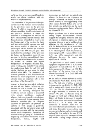 Prevalence of Atopic Dermatitis Symptoms among Students in Kurdistan-Iran
Int J Pediatr, Vol.4, N.1, Serial No.25, Jan 2016 1210
suffering from severe eczema (45) and the
results are almost consistent with the
results of the present study.
The distribution of the prevalence of atopic
dermatitis in the province shows varieties
in the prevalence rates in the province
(Figure. 2) which is almost in line with the
climate conditions in different districts of
the province. Kurdistan is under the
influence of two important hot and cold air
flows which create different climates. The
highest amount of rainfall is observed in
the Western part of the province (in Bane
and Marivan) with 800 mm per year, and
the lowest rainfall is observed in the
eastern part of the province (in Ghorveh
and Bijar) with 400 mm per year. The
rainfall in the central part of the province
(in Saghez and Sanandaj) is about 500 mm
per year. In Northern parts of Brazil, there
was an association between the incidence
of eczema in children and higher
temperatures. In Nigerian children, heat,
extra sweating, and humidity were among
the predisposing factor for AD (46) and
similar findings are also noted in other
clinical trials (47). The prevalence of
eczema symptoms is also associated with
latitude and mean temperature; as a result
climate plays an important role in the
prevalence of the disease(48).
A study in Spain has reported air pollution
as one of the factors influencing the
increase of AD in adults (49). Allergic
diseases are increasing throughout the
world and such an increase is associated
with climate conditions, nutritional
changes that move toward westernization,
and environmental factors resulting from
industrial pollution (50). In European
countries the prevalence of symptoms of
eczema in both groups is positively
associated with the increase in height and
negatively associated with the increases in
annual mean temperature. Symptoms of
eczema in the age group 6-7 years old are
negatively associated with relative indoor
temperature. Indeed, height and
temperature are indirectly correlated with
changes in behaviors and exposures to
sunlight. Moreover, the impact of relative
indoor humidity is also suggested by some
other studies. Several studies have shown
that climate and pollutions are the most
important environmental factors affecting
the disease(51, 52).
Higher prevalence rates in urban areas and
among higher socioeconomic classes
suggest that antigenic pollutions and lack
of exposure to infectious agents and other
antigenic triggers in early childhood are
effective in the development of AD
(28, 53). Being affected by the severe form
of dermatitis in boys aged 6-7 years was
5.3% while in girls it was 6.2%; moreover,
in the age group 13-14 years old they were
6.3% and 6.8%, respectively, and the
difference between the sexes was
significant (P <0.003).
The prevalence of sever atopic eczema
symptoms ranged from 0% to 3.2% in the
age group 6-7 years and from 0% to 5.1%
in the age group 13-14 years old (33). The
prevalence of the severe form of the
disease is reported 5% in Brazil (45) and
1.5% in Taiwan(54).
Of all, 3.9% of patients reported a history
of asthma and 9.37% had a history of hay
fever. The Odd ratio of asthma in patients
with dermatitis was 1.068, CI: .742-1.539
and in patients with rhinitis it was 0.9, CI:
.77-1.269. The risk of asthma attributable
to atopic dermatitis is estimated to be
around 30% (55). In Bazazi’s study in
Gorgan (in North part of Iran), both the
history of rhinitis in the past 12 months
and eczema were associated with asthma
(P<0.05)(32). In a study that was
conducted in Bushier, there was no
association between environmental factors
and atopic dermatitis; however, there was
an association between allergic rhinitis and
asthma(38). In a study in Kerman, 3.79%
of participants reported a history of asthma
and rhinitis. Among allergic diseases, the
 