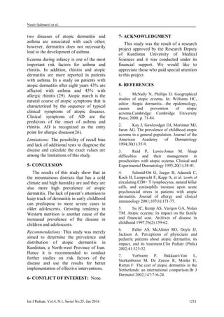Nasiri kalmarzi et al.
Int J Pediatr, Vol.4, N.1, Serial No.25, Jan 2016 1211
two diseases of atopic dermatitis and
asthma are associated with each other;
however, dermatitis does not necessarily
lead to the development of asthma.
Eczema during infancy is one of the most
important risk factors for asthma and
rhinitis. In addition, rhinitis and atopic
dermatitis are more reported in patients
with asthma. In a study on patients with
atopic dermatitis after eight years 43% are
affected with asthma and 45% with
allergic rhinitis (29). Atopic march is the
natural course of atopic symptoms that is
characterized by the sequence of typical
clinical symptoms of atopic diseases.
Clinical symptoms of AD are the
predictors of the onset of asthma and
rhinitis. AD is recognized as the entry
point for allergic diseases(26).
Limitations: The possibility of recall bias
and lack of additional tests to diagnose the
disease and calculate the exact values are
among the limitations of this study.
5- CONCLUSION
The results of this study show that in
the mountainous districts that has a cold
climate and high humidity are and they are
also more high prevalence of atopic
dermatitis. The lack of parent’s attention to
keep track of dermatitis in early childhood
can predispose to more severe cases in
older adolescents. Growing tendency in
Western nutrition is another cause of the
increased prevalence of the disease in
children and adolescents.
Recommendations: This study was merely
aimed to determine the prevalence and
distribution of atopic dermatitis in
Kurdistan, a North-west Province of Iran.
Hence it is recommended to conduct
further studies on risk factors of the
disease and use the results for better
implementation of effective interventions.
6- CONFLICT OF INTEREST: None.
7- ACKNOWLEDGMENT
This study was the result of a research
project approved by the Research Deputy
of Kurdistan University of Medical
Sciences and it was conducted under its
financial support. We would like to
appreciate those who paid special attention
to this project
8- REFERENCES
1. McNally N, Phillips D. Geographical
studies of atopic eczema. In: Williams HC,
editor. Atopic dermatitis—the epidemiology,
causes and prevention of atopic
eczema.Cambridge: Cambridge University
Press; 2000. p. 71-84.
2. Kay J, Gawkrodger DJ, Mortimer MJ,
Jaron AG. The prevalence of childhood atopic
eczema in a general population. Journal of the
American Academy of Dermatology
1994;30(1):35-9.
3. Reid P, Lewis‐Jones M. Sleep
difficulties and their management in
preschoolers with atopic eczema. Clinical and
Experimental Dermatology 1995;20(1):38-41.
4. Schmid-Ott G, Jaeger B, Adamek C,
Koch H, Lamprecht F, Kapp A, et al. Levels of
circulating CD8+ T lymphocytes, natural killer
cells, and eosinophils increase upon acute
psychosocial stress in patients with atopic
dermatitis. Journal of allergy and clinical
immunology 2001;107(1):171-77.
5. Su JC, Kemp AS, Varigos GA, Nolan
TM. Atopic eczema: its impact on the family
and financial cost. Archives of disease in
childhood 1997;76(2):159-62.
6. Paller AS, McAlister RO, Doyle JJ,
Jackson A. Perceptions of physicians and
pediatric patients about atopic dermatitis, its
impact, and its treatment.Clin Pediatr (Phila)
2002;41:323-32.
7. Verboom P, Hakkaart-Van L,
Sturkenboom M, De Zeeuw R, Menke H,
Rutten F. The cost of atopic dermatitis in the
Netherlands: an international comparison.Br J
Dermatol 2002;147:716-24.
 