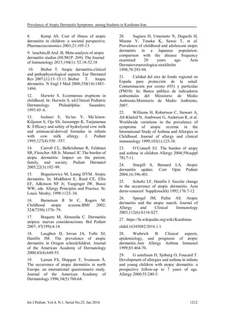 Prevalence of Atopic Dermatitis Symptoms among Students in Kurdistan-Iran
Int J Pediatr, Vol.4, N.1, Serial No.25, Jan 2016 1212
8. Kemp AS. Cost of illness of atopic
dermatitis in children: a societal perspective.
Pharmacoeconomics 2003;21:105-13.
9. Sanchita,B.Atul .B, Meta-analysis of atopic
dermatitis studies (HUM1P. 269). The Journal
of Immunology 2015;194(1): 52.18-52.18
10. Bieber T. Atopic dermatitis-clinical
and pathophysiological aspects. Eur Dermatol
Rev 2007;(1):13–15.11. Bieber T. Atopic
dermatitis. N Engl J Med 2008;358(14):1483–
1494.
12. Hurwitz S. Eczematous eruptions in
childhood. In: Hurwitz S, ed.Clinical Pediatric
Dermatology. Philadelphia: Saunders;
1993:45–6.
13. Isolauri E, Su¨tas Y, Ma¨kinen-
Kiljunen S, Oja SS, Isosomppi R, Turjanamaa
K. Efficacy and safety of hydrolyzed cow milk
and aminoacid-derived formulas in infants
with cow milk allergy. J. Pediatr
1995;127(4):550 –557.
14. Carroll CL, Balkrishman R, Feldman
SR, Fleischer AB Jr, Manuel JC.The burden of
atopic dermatitis: Impact on the patient,
family, and society. Pediatr Dermatol
2005;22(3):192–99.
15. Boguniewicz M, Leung DYM. Atopic
dermatitis. In: Middleton E, Reed CE, Ellis
EF, Adkinson NF Jr, Yanginger JW, Busse
WW, eds. Allergy Principles and Practice. St.
Louis: Mosby; 1998:1123–34.
16. Barnetson R St C, Rogers M.
Childhood atopic eczema.BMJ 2002;
324(7350):1376–79.
17. Boquete M, Almuniña C. Dermatitis
atópica: nuevas consideraciones. Bol Pediatr
2007; 47(199):4-14.
18. Laughter D, Istvan JA, Tofte SJ,
Hanifin JM. The prevalence of atopic
dermatitis in Oregon schoolchildren. Journal
of the American Academy of Dermatology
2000;43(4):649-55.
19. Larsen FS, Diepgen T, Svensson Å.
The occurrence of atopic dermatitis in north
Europe: an international questionnaire study.
Journal of the American Academy of
Dermatology 1996;34(5):760-64.
20. Sugiura H, Umemoto N, Deguchi H,
Murata Y, Tanaka K, Sawai T, et al.
Prevalence of childhood and adolescent atopic
dermatitis in a Japanese population:
comparison with the disease frequency
examined 20 years ago. Acta
Dermatovenereologica-stockholm
1998;78:293-94.
21. Calidad del aire de fondo regional en
España para protección de la salud:
Contaminación por ozono (O3) y partículas
(PM10). In: Banco público de indicadores
ambientales del Ministerio de Medio
Ambiente.Ministerio de Medio Ambiente,
2007.
22. Williams H, Robertson C, Stewart A,
Aït-Khaled N, Anabwani G, Anderson R, et al.
Worldwide variations in the prevalence of
symptoms of atopic eczema in the
International Study of Asthma and Allergies in
Childhood. Journal of allergy and clinical
immunology 1999;103(1):125-38.
23. O’Connell EJ. The burden of atopy
and asthma in children Allergy 2004;59(suppl
78):7-11.
24. Sturgill S, Bernard LA. Atopic
dermatitis update. Curr Opin Pediatr
2004;16:396-401.
25. Schultz LF, Hanifin J. Secular change
in the occurrence of atopic dermatitis. Acta
derm-venereol Suppl(stockh) 1992;176:7-12.
26. Spergel JM, Paller AS. Atopic
dermatitis and the atopic march. Journal of
Allergy and Clinical Immunology
2003;112(6):S118-S27.
27. https://fa.wikipedia.org/wiki/Kurdistan.
oldid:16345082/2016.1.1
28. Wuthrich B. Clinical aspects,
epidemiology, and prognosis of atopic
dermatitis.Ann Allergy Asthma Immunol
1999;83:464-70.
29. G ustafsson D, Sjoberg O, Foucard T.
Development of allergies and asthma in infants
and young children with atopic dermatitis: a
prospective follow-up to 7 years of age.
Allergy 2000;55:240-5.
 