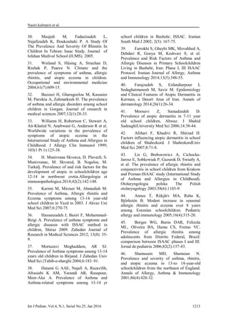 Nasiri kalmarzi et al.
Int J Pediatr, Vol.4, N.1, Serial No.25, Jan 2016 1213
30. Masjedi M, Fadaeizadeh L,
Najafizadeh K, Doukouhaki P. A Study Of
The Prevalence And Severity Of Rhinitis In
Children In Tehran: Isaac Study. Journal of
Isfahan Medival School (IUMS). 2005.
31. Weiland S, Hüsing A, Strachan D,
Rzehak P, Pearce N. Climate and the
prevalence of symptoms of asthma, allergic
rhinitis, and atopic eczema in children.
Occupational and environmental medicine
2004;61(7):609-15.
32. Bazzazi H, Gharagozlou M, Kassaiee
M, Parsikia A, Zahmatkesh H. The prevalence
of asthma and allergic disorders among school
children in Gorgan. Journal of research in
medical sciences 2007;12(1):28-33.
33. Williams H, Robertson C, Stewart A,
Ait-Khaled N, Anabwani G, Anderson R et al.
Worldwide variations in the prevalence of
symptoms of atopic eczema in the
International Study of Asthma and Allergies in
Childhood. J Allergy Clin Immunol 1999;
103(1 Pt 1):125-38.
34. H. Munivrana Skvorca, D. Plavecb, S.
Munivranac, M. Skvorcd, B. Nogaloe, M.
Turkalj. Prevalence of and risk factors for the
development of atopic in schoolchildren age
12-14 in northwest crotia.Allergologia et
immunopathologica.2014;42(2):142-148.
35. Karimi M, Mirzaei M, Ahmadiah M.
Prevalence of Asthma, Allergic rhinitis and
Eczema symptoms among 13-14 year-old
school children in Yazd in 2003. J Ahvaz Uni
Med Sci 2007;6:270-75.
36. Hassanzadeh J, Basiri F, Mohammad-
Beigi A. Prevalence of asthma symptoms and
allergic diseases with ISSAC method in
children, Shiraz 2009. Zahedan Journal of
Research in Medical Sciences 2012; 13(8): 35-
9.
37. Mortazavi Moghaddam, AR SJ.
Prevalence of Asthma symptoms among 13-14
years old children in Birjand. J Zahedan Univ
Med Sci (Tabib-e-shargh) 2004;6:183–91.
38. Hatami G AAE, Najafi A, RazaviSh,
Afrasiabi K AM, Yarandi AR, Rasapour,
Meer-Alai A. Prevalence of Asthma and
Asthma-related symptoms among 13-14 yr
school children in Bushehr, ISSAC. Iranian
South Med J 2002; 2(5): 167-75.
39. Farrokhi S, Gheybi MK, Movahhed A,
Dehdari R, Gooya M, Keshvari S, et al.
Prevalence and Risk Factors of Asthma and
Allergic Diseases in Primary Schoolchildren
Living in Bushehr, Iran: Phase I, III ISAAC
Protocol. Iranian Journal of Allergy, Asthma
and Immunology 2014;13(5):348-55.
40. Farajzadeh S, Esfandiarpour I,
Sedaghatmanesh M, Saviz M. Epidemiology
and Clinical Features of Atopic Dermatitis in
Kerman, a Desert Area of Iran. Annals of
dermatology 2014;26(1):26-34.
41. Moosavi Z, Samadzadeh D.
Prevalence of atopic dermatitis in 7-11 year
old school children, Ahwaz. J Shahid
SadoughiUniversity Med Sci 2006;14:38-44.
42. Afshari F, Khadivi R, Shirzad H.
Factors influencing atopic dermatitis in school
children of Shahrekord. J ShahrekordUniv
Med Sci 2007;8:71-8.
43. Lis G, Breborowicz A, Cichocka-
Jarosz E, Sobkowiak P, Gazurek D, Swiatły A,
et al. The prevalence of allergic rhinitis and
conjunctivitis in school children from Krakow
and Poznan-ISAAC study (International Study
of Asthma and Allergies in Childhood).
Otolaryngologia polska The Polish
otolaryngology 2003;58(6):1103-9.
44. Annus T, Riikjärv MA, Rahu K,
Björkstén B. Modest increase in seasonal
allergic rhinitis and eczema over 8 years
among Estonian schoolchildren. Pediatric
allergy and immunology 2005;16(4):315-20.
45. Borges WG, Burns DAR, Felizola
ML, Oliveira BA, Hamu CS, Freitas VC.
Prevalence of allergic rhinitis among
adolescents from Distrito Federal, Brazil:
comparison between ISAAC phases I and III.
Jornal de pediatria 2006;82(2):137-43.
46. Shamssain MH, Shamsian N.
Prevalence and severity of asthma, rhinitis,
and atopic eczema in 13-to 14-year-old
schoolchildren from the northeast of England.
Annals of Allergy, Asthma & Immunology
2001;86(4):428-32.
 
