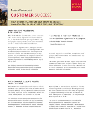CUSTOMER SUCCESS
Treasury Management
Multi-Currency Accounts Provide
Global Solution
When Boykin tried to open new accounts overseas, working
with Wells Fargo and several other banks, he felt the ultimate
pain point of foreign banking. “We tried to open an account in
one country, and it took us close to six months,” Boykin says.
Clearly, opening foreign bank accounts is no easy task.
His Wells Fargo treasury management representative had
discussed multi-currency accounts with Boykin, explaining
that MCAs would allow Rowan Companies to collect and
disburse payments in foreign currencies without converting
them to U.S. dollars and incurring foreign exchange fees.
Multi-Currency Accounts Help Rowan Companies
Manage Global Cash Picture in One-Fourth the Time
Labor-Intensive Process Was
a Full-Time Job
When Michael Boykin moved from the assistant controller’s
office into the treasury department of Rowan Companies,
Inc., in 2005, he found himself spending 7 to 8 hours a day
managing the company’s bank accounts in the United States
and the 11 other countries where it does business.
A major provider of global contract drilling and manufac­-
turing services, Houston-based Rowan Companies has more
than 5,000 employees worldwide and annual revenues of
more than $2 billion. The task of monitoring receivables,
payables, and payroll for all of the company’s domestic and
overseas operations—while complying with the financial
reporting requirements of Sarbanes-Oxley—falls to Boykin
and his team.
The company had a decentralized banking structure,
with each location responsible for opening its own bank
account and forming its own banking relationships
“I can now do in two hours what used to
take me seven or eight hours to accomplish.”
—Michael Boykin, assistant treasurer,
Rowan Companies, Inc.
Wells Fargo MCAs, with more than 30 currencies available,
are not foreign bank accounts; they’re Wells Fargo accounts
that reside in the Cayman Islands. But it was the experience
of trying to open a foreign account that made Boykin try
them. “I finally said, ‘It’s not worth it. Let’s just go through
Wells Fargo and do an MCA.’”
One MCA led to another until Boykin had centralized
Rowan’s global banking and returned control of the
company’s treasury functions to Houston. “We do maintain
local petty cash accounts, but any activity of a sizeable nature
is done through our Wells Fargo MCAs,” Boykin says.
in-country. Boykin quickly found that, from Houston head­
quarters, he had limited visibility into and little control over
the foreign accounts.
“We used to spend almost the entire day just trying to account
for where our cash was and what had happened in all of our
foreign and domestic accounts,” Boykin says. “We often had
to wait for statements at the end of the month just to confirm
whether or not an item had cleared.”
 