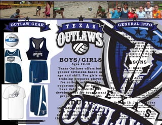 OUTLAW GEAR GENERAL INFO
More items are available through
Texas Outlaws website
BOYS/GIRLS
ADULTS
Ages 12-18
Texas Outlaws offers both
gender divisions based on
age and skill. For girls our
training prepares players
for college scholarship
opportunities. For boys we
have detailed skills and
development for tournament
preperation nationwide.
Why beach volleyball? We have
found that beach volleyball
not only increases the physical
capabilities of athletes but it
heightens the overall performance
of court volleyball players too.
Jump higher, move faster, gain
control of all aspects of the game
at an individual level.
SEASONS
Our Adult program is a fun
way to get out in the sun
and exercise while learning
the game at the highest level
Season I: March-June
National tournaments begin in March
Local tournaments start April
Summer: June-July
Tournament opportunities available both
months. Practice twice a week for 2 hours.
Special Event: End of June
Group trip to a destination beach for 3-4
days of training and fun. Beach house or
hotel booked by club, volunteer chaperones,
pro/ex-pro training sessions when available.
Season II: July-October
National tournaments end in August
Local tournaments end November
Season pricing is offered at 3 levels:
Season, Monthly, Session. See website
for more pricing info. Special Event
pricing is announced early Season I.
 