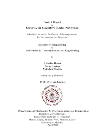 Project Report
on
Security in Cognitive Radio Networks
submitted in partial fulﬁllment of the requirement
for the award of the Degree of
Bachelor of Engineering
in
Electronics & Telecommunication Engineering
by
Rishabh Hastu
Parag Jagtap
Abhishek Shukla
under the guidance of
Prof. D.D. Ambawade
Department of Electronics & Telecommunication Engineering
Bharatiya Vidya Bhavan’s
Sardar Patel Institute of Technology
Munshi Nagar, Andheri-West, Mumbai-400058
University of Mumbai
April 2014
 