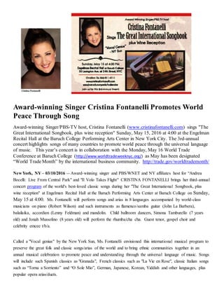 Award-winning Singer Cristina Fontanelli Promotes World
Peace Through Song
Award-winning Singer/PBS-TV host, Cristina Fontanelli (www.cristinafontanelli.com) sings "The
Great International Songbook, plus wine reception" Sunday, May 15, 2016 at 4:00 at the Engelman
Recital Hall at the Baruch College Performing Arts Center in New York City. The 3rd-annual
concert highlights songs of many countries to promote world peace through the universal language
of music. This year’s concert is in collaboration with the Monday, May 16 World Trade
Conference at Baruch College (http://www.worldtradeweeknyc.org/) as May has been designated
“World Trade Month” by the international business community. http://trade.gov/worldtrademonth/
New York, NY – 03/10/2016 -- Award-winning singer and PBS/WNET and NY affiliates host for “Andrea
Bocelli: Live From Central Park" and "Il Volo Takes Flight" CRISTINA FONTANELLI brings her third-annual
concert program of the world's best-loved classic songs during her "The Great International Songbook, plus
wine reception" at Engelman Recital Hall at the Baruch Performing Arts Center at Baruch College on Sunday,
May 15 at 4:00. Ms. Fontanelli will perform songs and arias in 8 languages accompanied by world-class
musicians on piano (Robert Wilson) and such instruments as flamenco/samba guitar (John La Barbera),
balailaika, accordion (Lenny Feldman) and mandolin. Child ballroom dancers, Simona Tamburello (7 years
old) and Jonah Mussolino (8 years old) will perform the rhumba/cha cha. Guest tenor, gospel choir and
celebrity emcee t/b/a.
Called a "Vocal genius" by the New York Sun, Ms. Fontanelli envisioned this international musical program to
preserve the great folk and classic songs/arias of the world and to bring ethnic communities together in an
annual musical celebration to promote peace and understanding through the universal language of music. Songs
will include such Spanish classics as "Granada", French classics such as "La Vie en Rose", classic Italian songs
such as “Torna a Sorriento” and “O Sole Mio”, German, Japanese, Korean, Yiddish and other languages, plus
popular opera arias/duets.
 