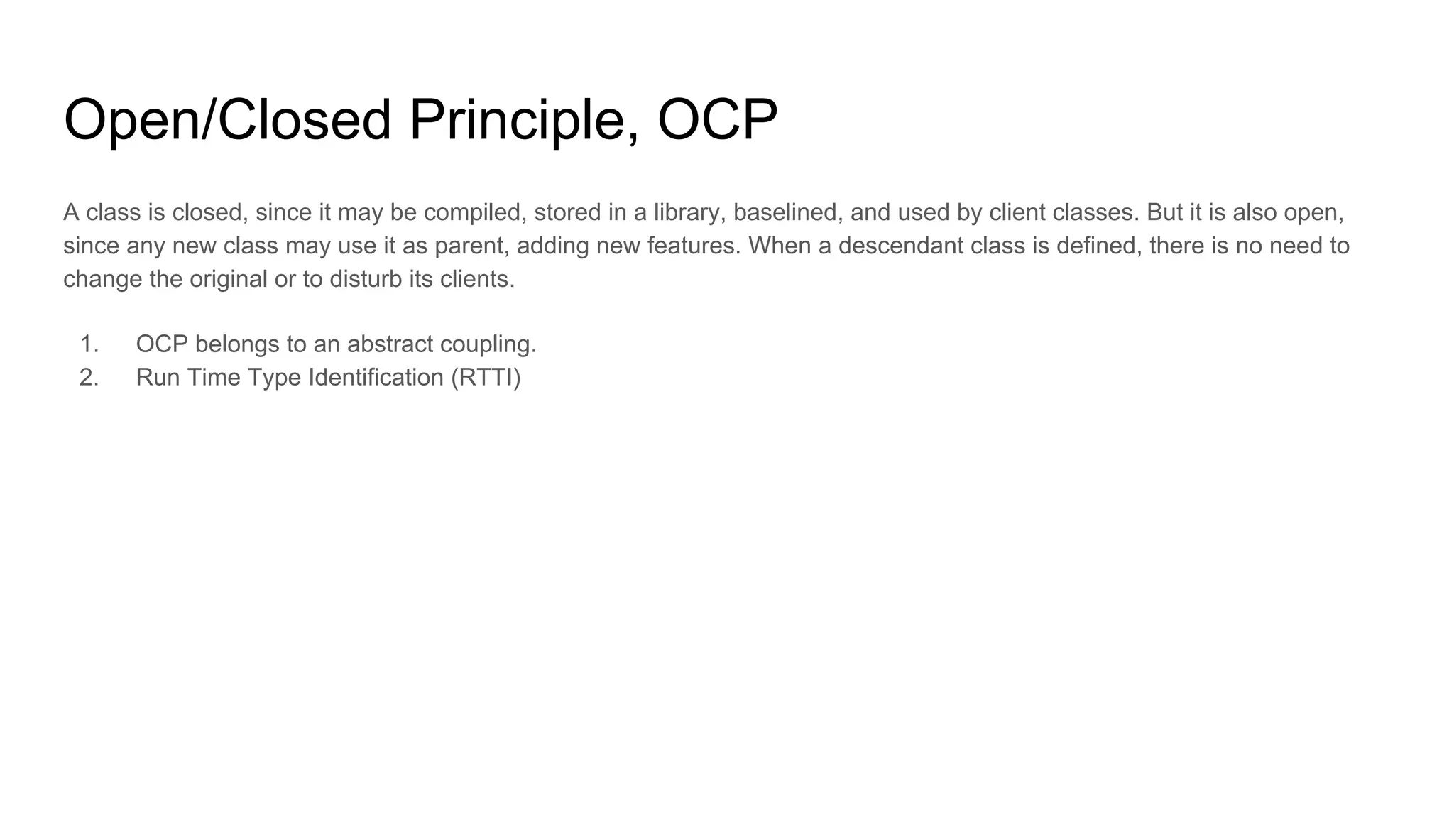 Open/Closed Principle, OCP
A class is closed, since it may be compiled, stored in a library, baselined, and used by client classes. But it is also open,
since any new class may use it as parent, adding new features. When a descendant class is defined, there is no need to
change the original or to disturb its clients.
1. OCP belongs to an abstract coupling.
2. Run Time Type Identification (RTTI)
 