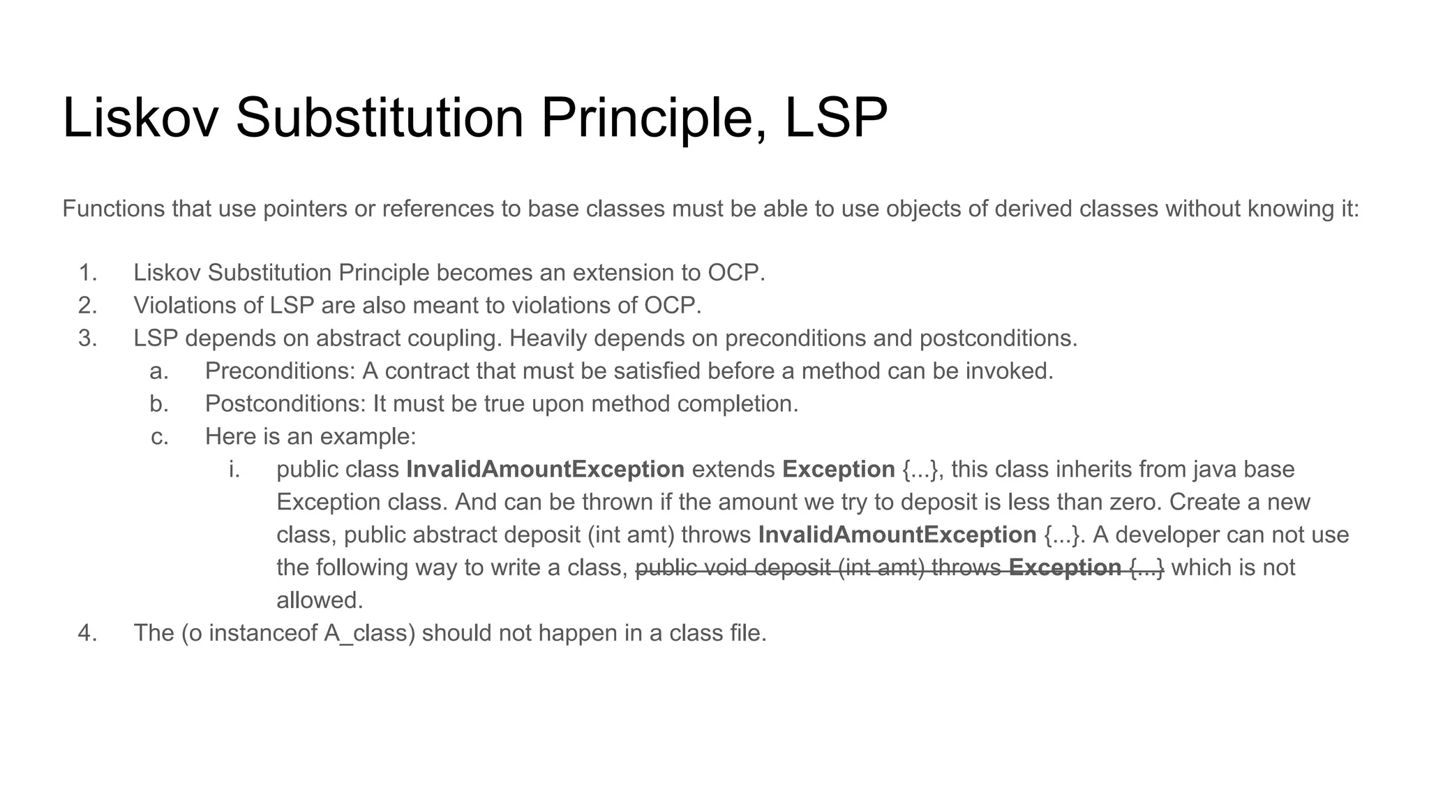 Liskov Substitution Principle, LSP
Functions that use pointers or references to base classes must be able to use objects of derived classes without knowing it:
1. Liskov Substitution Principle becomes an extension to OCP.
2. Violations of LSP are also meant to violations of OCP.
3. LSP depends on abstract coupling. Heavily depends on preconditions and postconditions.
a. Preconditions: A contract that must be satisfied before a method can be invoked.
b. Postconditions: It must be true upon method completion.
c. Here is an example:
i. public class InvalidAmountException extends Exception {...}, this class inherits from java base
Exception class. And can be thrown if the amount we try to deposit is less than zero. Create a new
class, public abstract deposit (int amt) throws InvalidAmountException {...}. A developer can not use
the following way to write a class, public void deposit (int amt) throws Exception {...} which is not
allowed.
4. The (o instanceof A_class) should not happen in a class file.
 