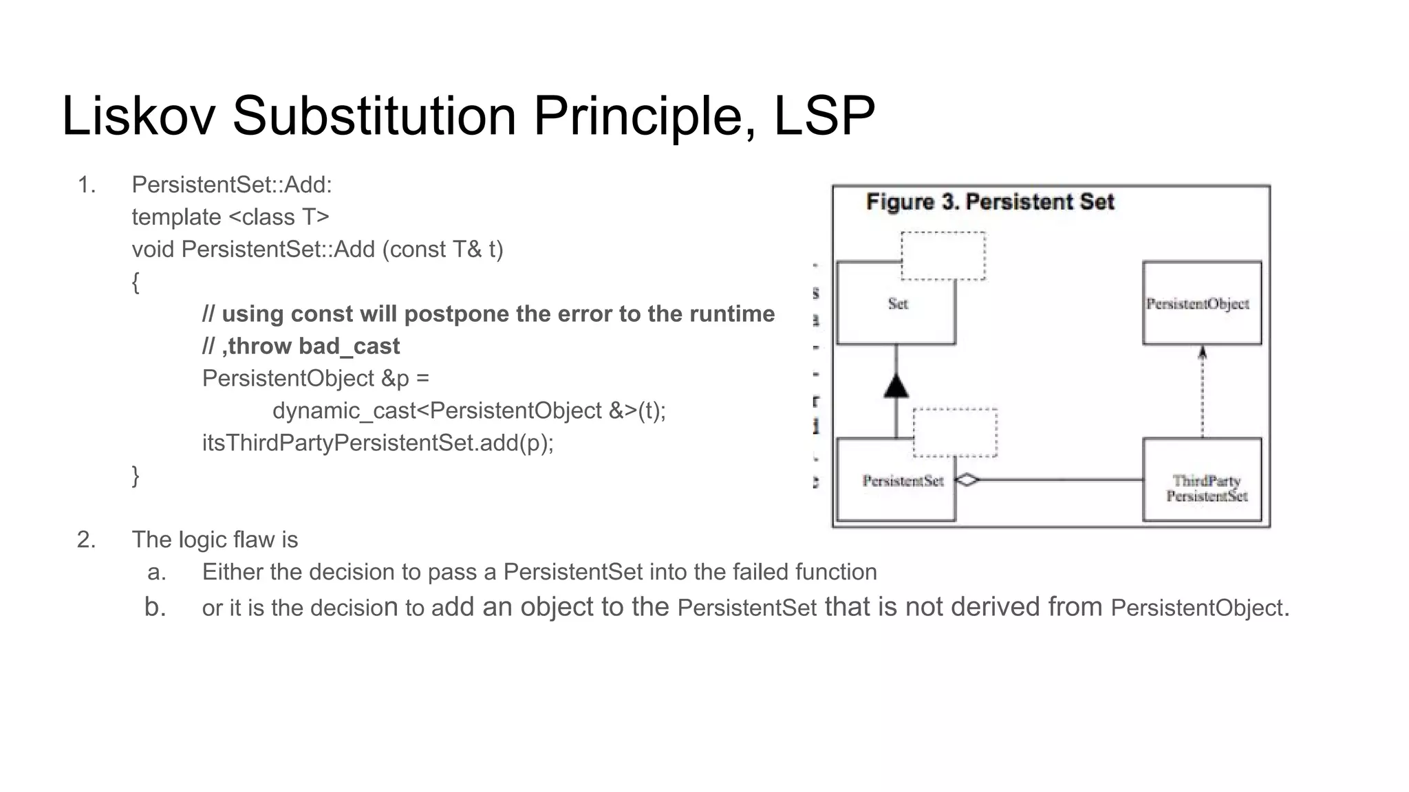 Liskov Substitution Principle, LSP
1. PersistentSet::Add:
template <class T>
void PersistentSet::Add (const T& t)
{
// using const will postpone the error to the runtime
// ,throw bad_cast
PersistentObject &p =
dynamic_cast<PersistentObject &>(t);
itsThirdPartyPersistentSet.add(p);
}
2. The logic flaw is
a. Either the decision to pass a PersistentSet into the failed function
b. or it is the decision to add an object to the PersistentSet that is not derived from PersistentObject.
 
