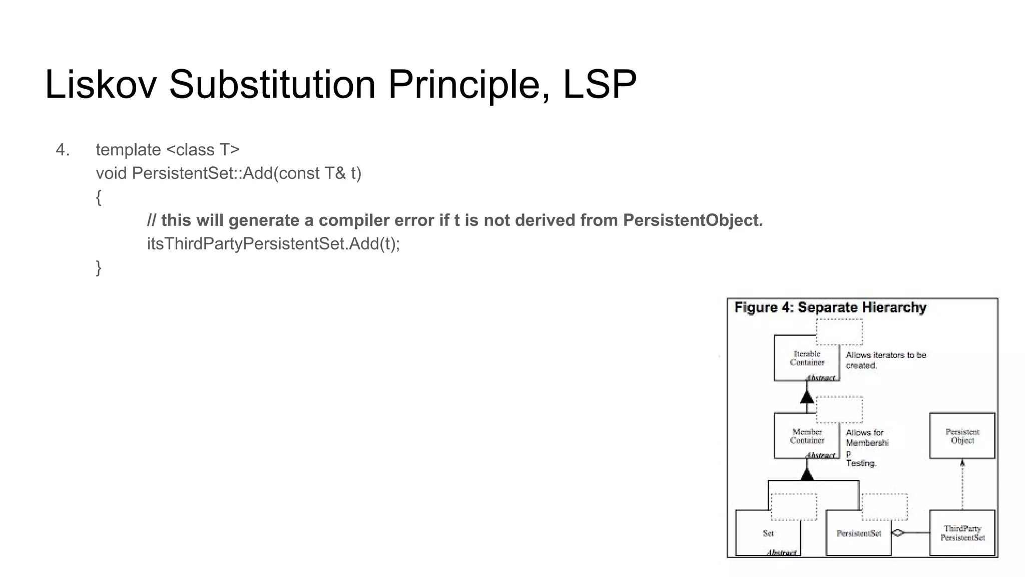 Liskov Substitution Principle, LSP
4. template <class T>
void PersistentSet::Add(const T& t)
{
// this will generate a compiler error if t is not derived from PersistentObject.
itsThirdPartyPersistentSet.Add(t);
}
 