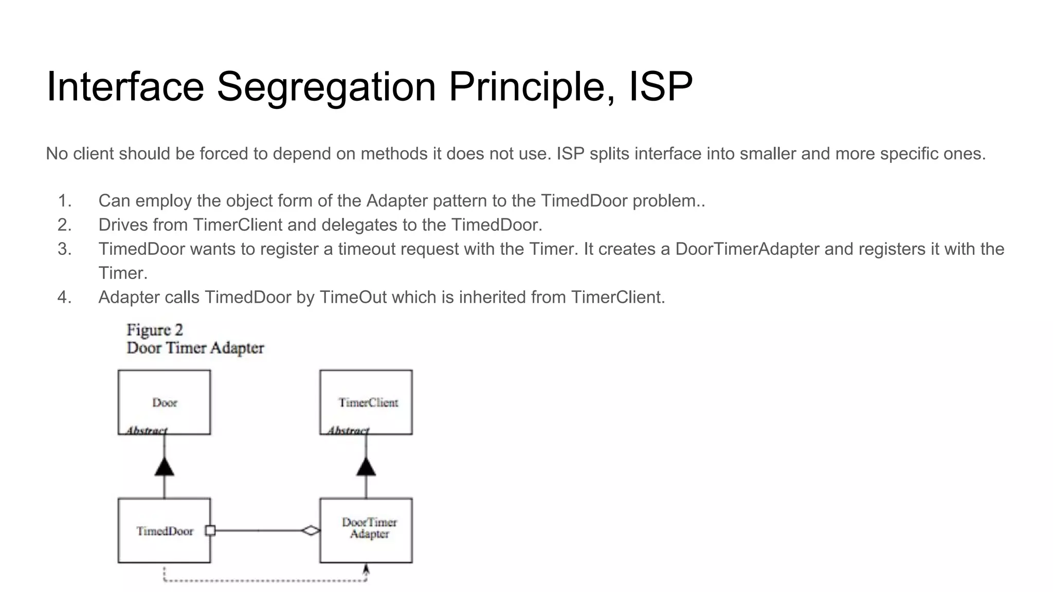 Interface Segregation Principle, ISP
No client should be forced to depend on methods it does not use. ISP splits interface into smaller and more specific ones.
1. Can employ the object form of the Adapter pattern to the TimedDoor problem..
2. Drives from TimerClient and delegates to the TimedDoor.
3. TimedDoor wants to register a timeout request with the Timer. It creates a DoorTimerAdapter and registers it with the
Timer.
4. Adapter calls TimedDoor by TimeOut which is inherited from TimerClient.
 