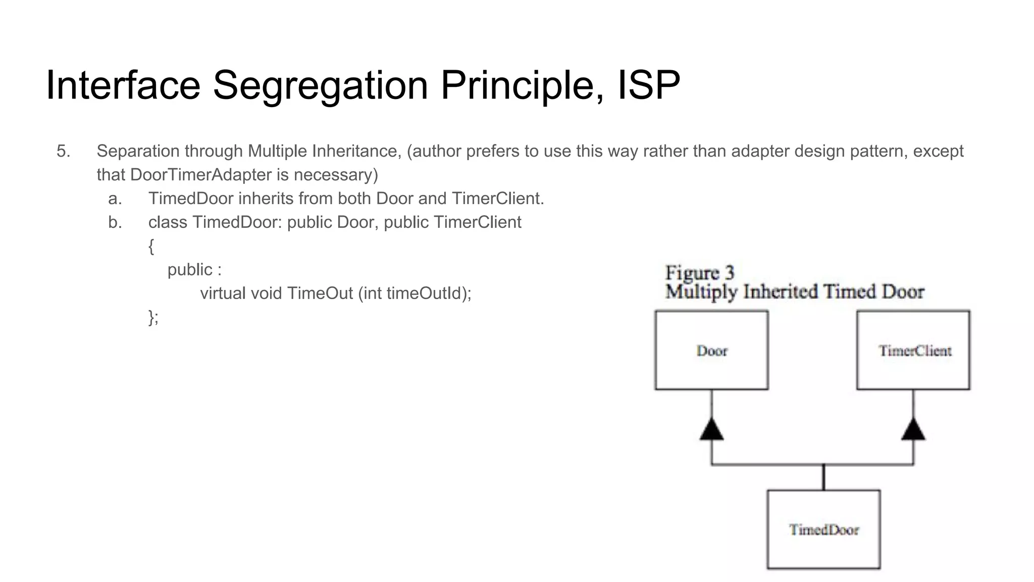 Interface Segregation Principle, ISP
5. Separation through Multiple Inheritance, (author prefers to use this way rather than adapter design pattern, except
that DoorTimerAdapter is necessary)
a. TimedDoor inherits from both Door and TimerClient.
b. class TimedDoor: public Door, public TimerClient
{
public :
virtual void TimeOut (int timeOutId);
};
 