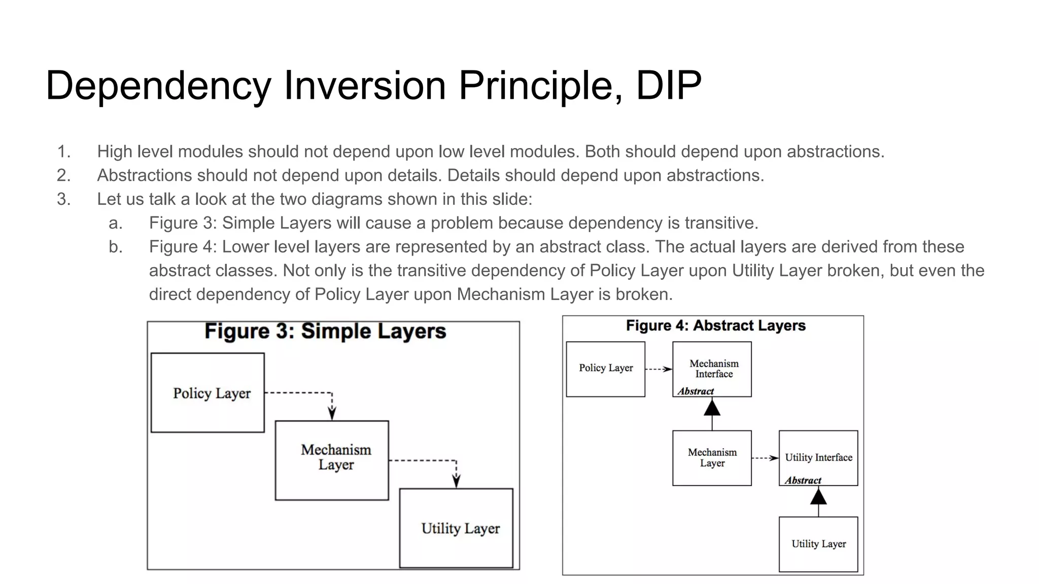 Dependency Inversion Principle, DIP
1. High level modules should not depend upon low level modules. Both should depend upon abstractions.
2. Abstractions should not depend upon details. Details should depend upon abstractions.
3. Let us talk a look at the two diagrams shown in this slide:
a. Figure 3: Simple Layers will cause a problem because dependency is transitive.
b. Figure 4: Lower level layers are represented by an abstract class. The actual layers are derived from these
abstract classes. Not only is the transitive dependency of Policy Layer upon Utility Layer broken, but even the
direct dependency of Policy Layer upon Mechanism Layer is broken.
 