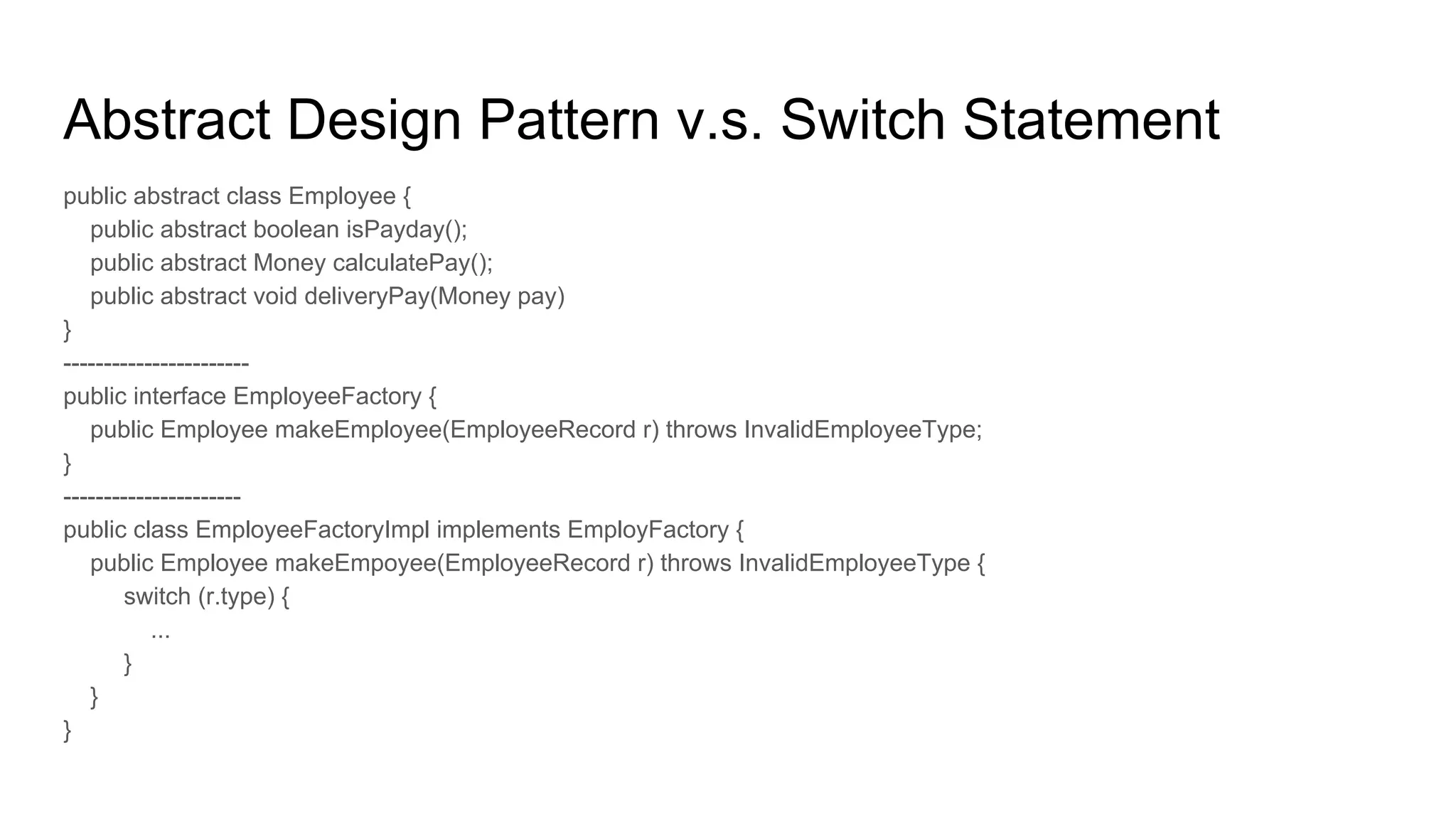 Abstract Design Pattern v.s. Switch Statement
public abstract class Employee {
public abstract boolean isPayday();
public abstract Money calculatePay();
public abstract void deliveryPay(Money pay)
}
-----------------------
public interface EmployeeFactory {
public Employee makeEmployee(EmployeeRecord r) throws InvalidEmployeeType;
}
----------------------
public class EmployeeFactoryImpl implements EmployFactory {
public Employee makeEmpoyee(EmployeeRecord r) throws InvalidEmployeeType {
switch (r.type) {
...
}
}
}
 