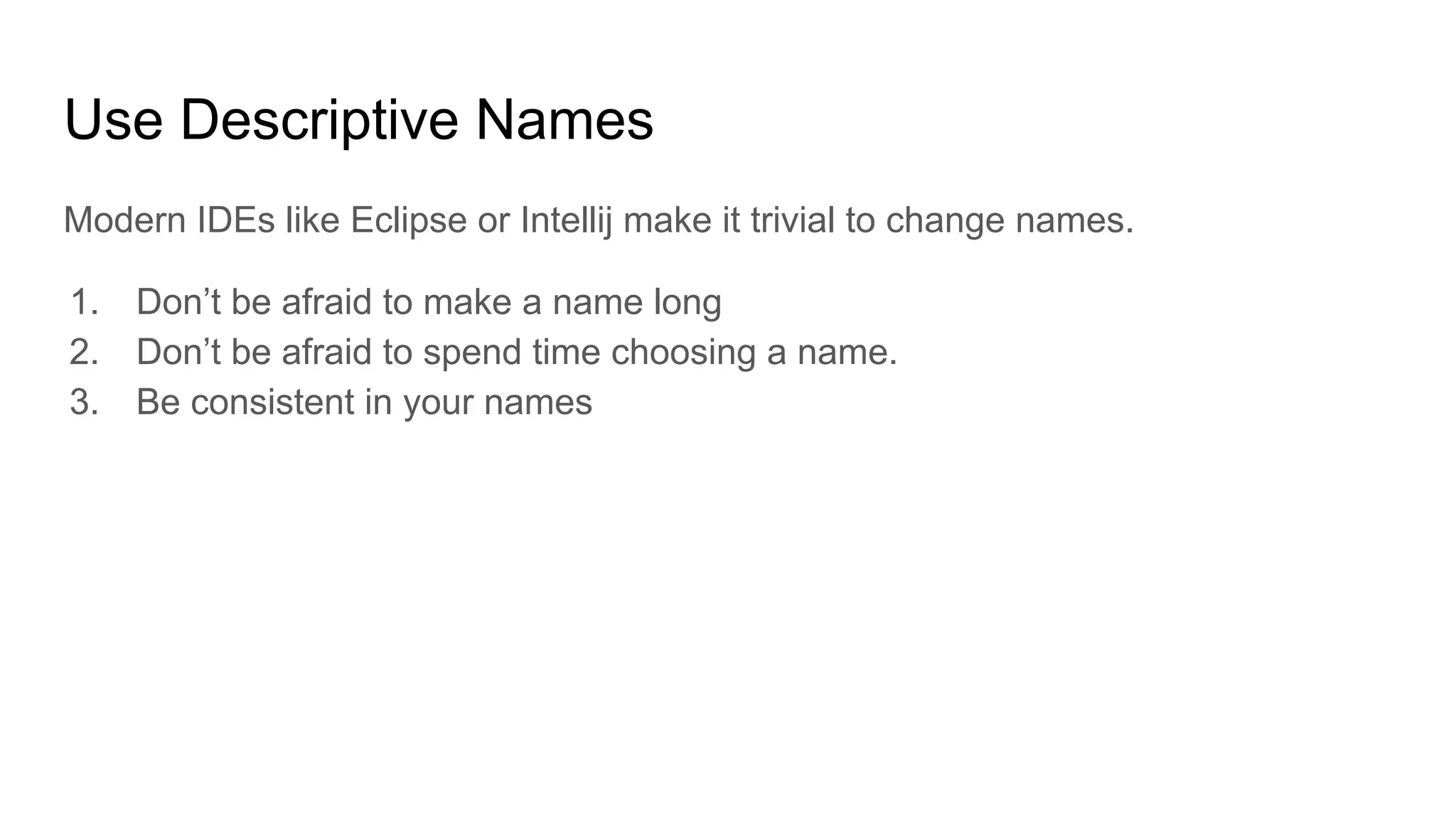 Use Descriptive Names
Modern IDEs like Eclipse or Intellij make it trivial to change names.
1. Don’t be afraid to make a name long
2. Don’t be afraid to spend time choosing a name.
3. Be consistent in your names
 