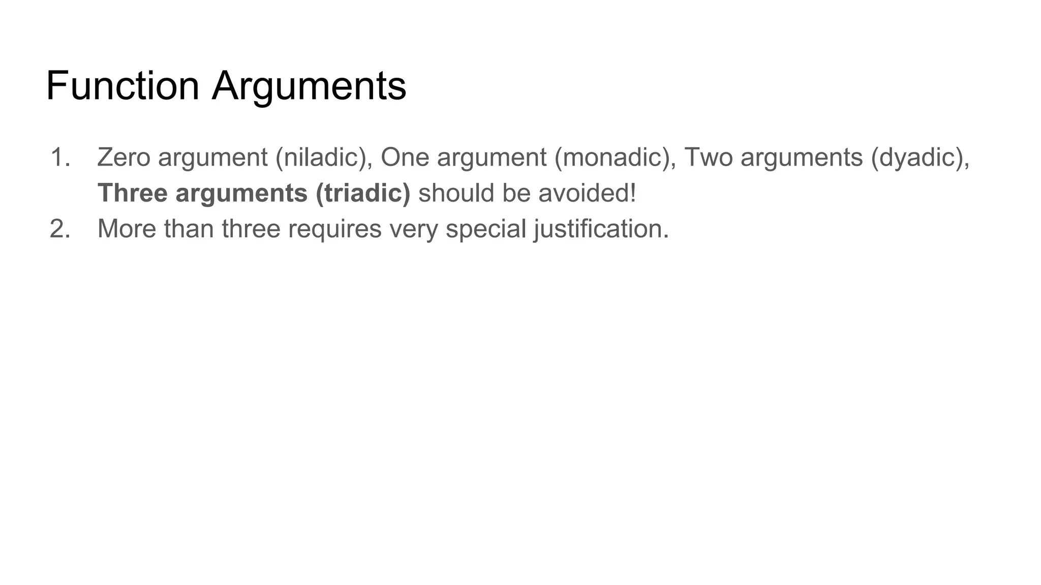 Function Arguments
1. Zero argument (niladic), One argument (monadic), Two arguments (dyadic),
Three arguments (triadic) should be avoided!
2. More than three requires very special justification.
 