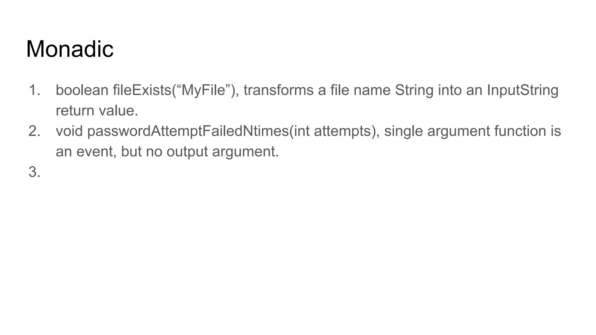 Monadic
1. boolean fileExists(“MyFile”), transforms a file name String into an InputString
return value.
2. void passwordAttemptFailedNtimes(int attempts), single argument function is
an event, but no output argument.
3.
 