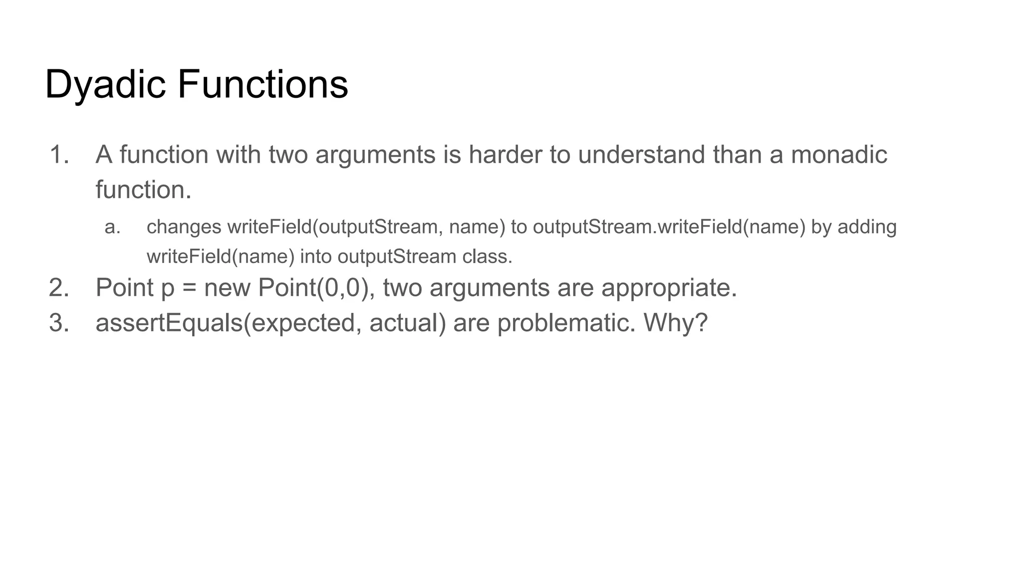 Dyadic Functions
1. A function with two arguments is harder to understand than a monadic
function.
a. changes writeField(outputStream, name) to outputStream.writeField(name) by adding
writeField(name) into outputStream class.
2. Point p = new Point(0,0), two arguments are appropriate.
3. assertEquals(expected, actual) are problematic. Why?
 