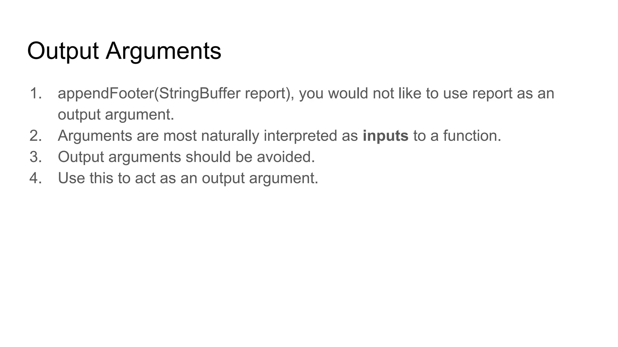 Output Arguments
1. appendFooter(StringBuffer report), you would not like to use report as an
output argument.
2. Arguments are most naturally interpreted as inputs to a function.
3. Output arguments should be avoided.
4. Use this to act as an output argument.
 