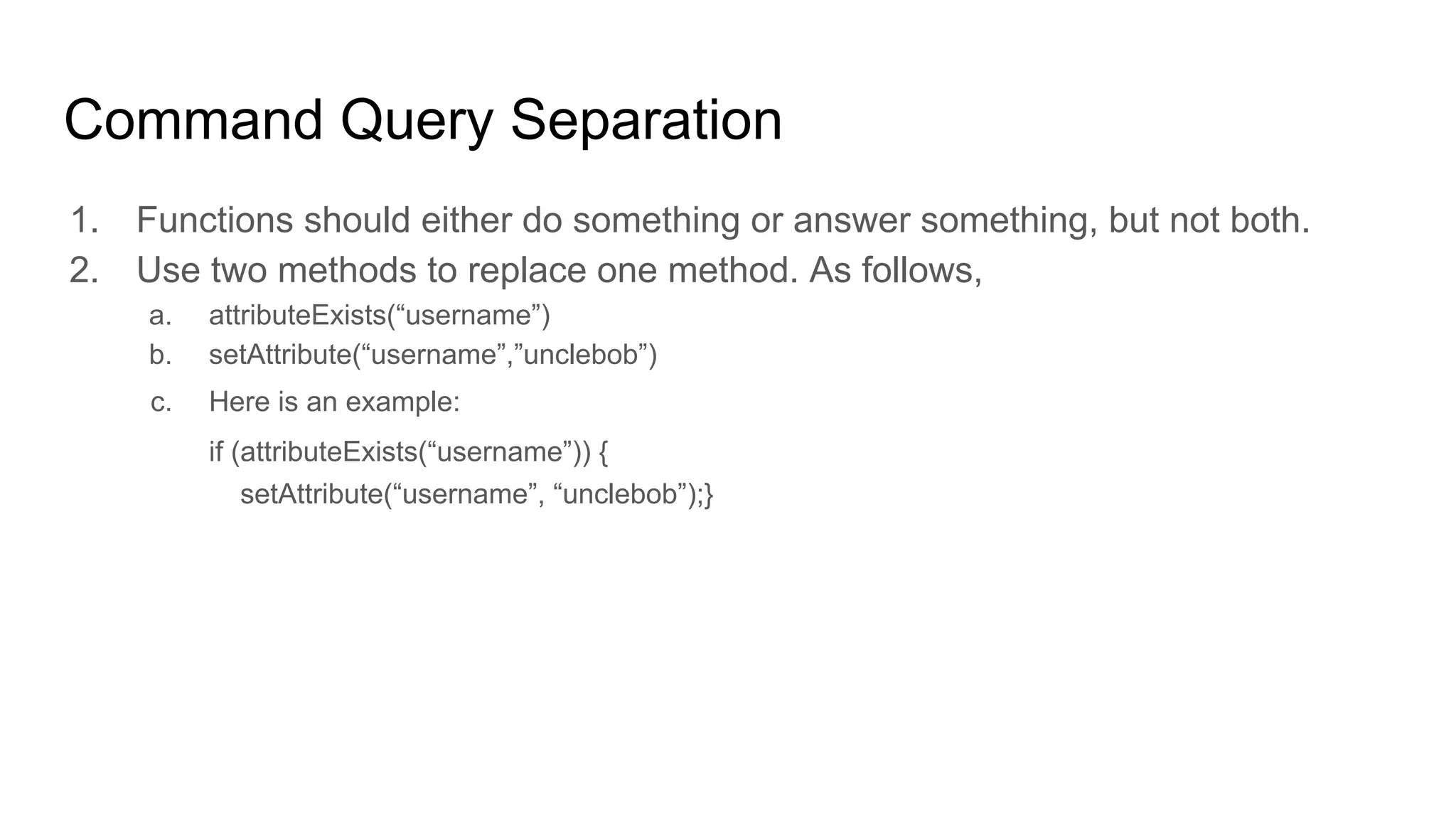 Command Query Separation
1. Functions should either do something or answer something, but not both.
2. Use two methods to replace one method. As follows,
a. attributeExists(“username”)
b. setAttribute(“username”,”unclebob”)
c. Here is an example:
if (attributeExists(“username”)) {
setAttribute(“username”, “unclebob”);}
 