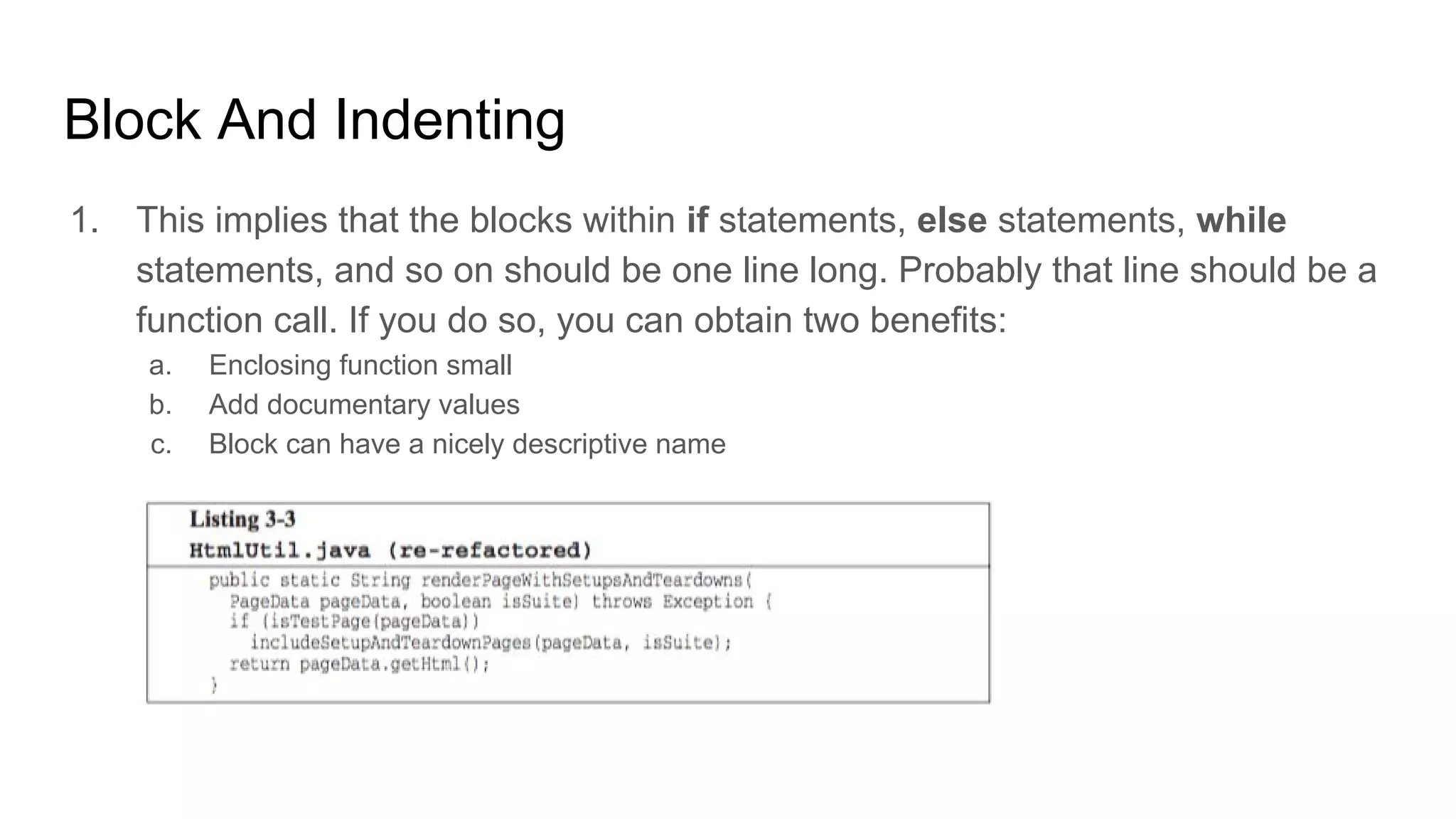 Block And Indenting
1. This implies that the blocks within if statements, else statements, while
statements, and so on should be one line long. Probably that line should be a
function call. If you do so, you can obtain two benefits:
a. Enclosing function small
b. Add documentary values
c. Block can have a nicely descriptive name
 