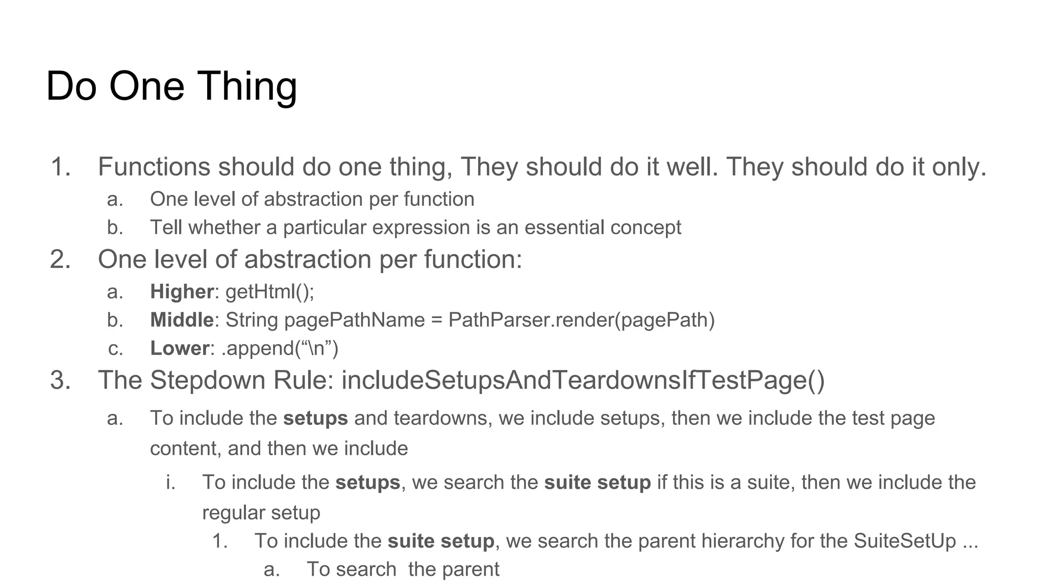 1. Functions should do one thing, They should do it well. They should do it only.
a. One level of abstraction per function
b. Tell whether a particular expression is an essential concept
2. One level of abstraction per function:
a. Higher: getHtml();
b. Middle: String pagePathName = PathParser.render(pagePath)
c. Lower: .append(“n”)
3. The Stepdown Rule: includeSetupsAndTeardownsIfTestPage()
a. To include the setups and teardowns, we include setups, then we include the test page
content, and then we include
i. To include the setups, we search the suite setup if this is a suite, then we include the
regular setup
1. To include the suite setup, we search the parent hierarchy for the SuiteSetUp ...
a. To search the parent
Do One Thing
 