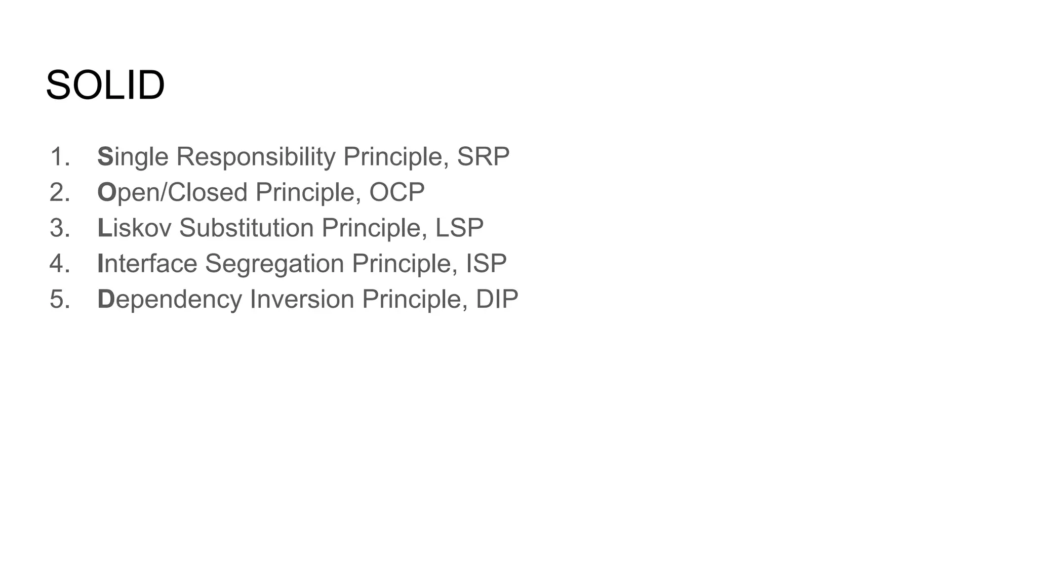 SOLID
1. Single Responsibility Principle, SRP
2. Open/Closed Principle, OCP
3. Liskov Substitution Principle, LSP
4. Interface Segregation Principle, ISP
5. Dependency Inversion Principle, DIP
 