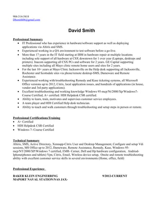 904-314-5418
Dhsmith06@gmail.com
David Smith
Professional Summary
• IT Professional who has experience in hardware/software support as well as deploying
applications via Altiris and SMS.
• Experienced working in a QA environment to test software before a go-live.
• More than 17 years in the IT field starting at IBM in hardware repair at multiple locations
including sole support of all hardware at CSX downtown for 1 over year (Laptops, desktops and
printers). Inacom supporting all CSX PCs and software for 2 years. GE Capital supporting
multiple sites including all Mayo clinic remote home users and sites for 2 years.
• For the last 10+ years at Mayo Clinic Jacksonville on the Help desk supporting all Jacksonville,
Rochester and Scottsdale sites via phone/remote desktop-SMS, Dameware and Remote
Assistance.
• Experienced working with/troubleshooting Remedy and Kase ticketing systems, all Microsoft
Office versions up to 2012, Citrix, local application issues, and hundreds of applications (in house,
vendor and 3rd party applications).
• Excellent troubleshooting and working knowledge Windows 95-mcp/Nt/2000/Xp/Windows7-
Course Certified, A+ certified. HDI Helpdesk CSR certified.
• Ability to learn, train, motivates and supervises customer service employees.
• A team player and HDI Certified Help desk technician.
• Ability to teach and walk customers through troubleshooting and setup steps in person or remote.
Professional Certifications/Training
• A+ Certified
• HDI Helpdesk CSR Certified
• Windows 7- Course Certified
Technical Summary
Altiris, SMS, Active Directory, Xennapp-Citrix User and Desktop Management, Configure and setup Vdi
sessions, MS Office up to 2012, Dameware, Remote Assistance, Remedy, Kase, Windows 95-
mcp/NT/2000/XP/Windows 7 certified, EMR- Cerner, Dell and Hp hardware configuration, Andriod-
Iphone(phones and tablets) Vpn, Citrix, Email, Wireless device setup, Onsite and remote troubleshooting
ability with excellent customer service skills in several environments (Home, office, field)
Professional Experience
BAKER KLEIN ENGINERRING 9/2012-CURRENT
MAPORT NAVAL STATIONNAS JAX-
 