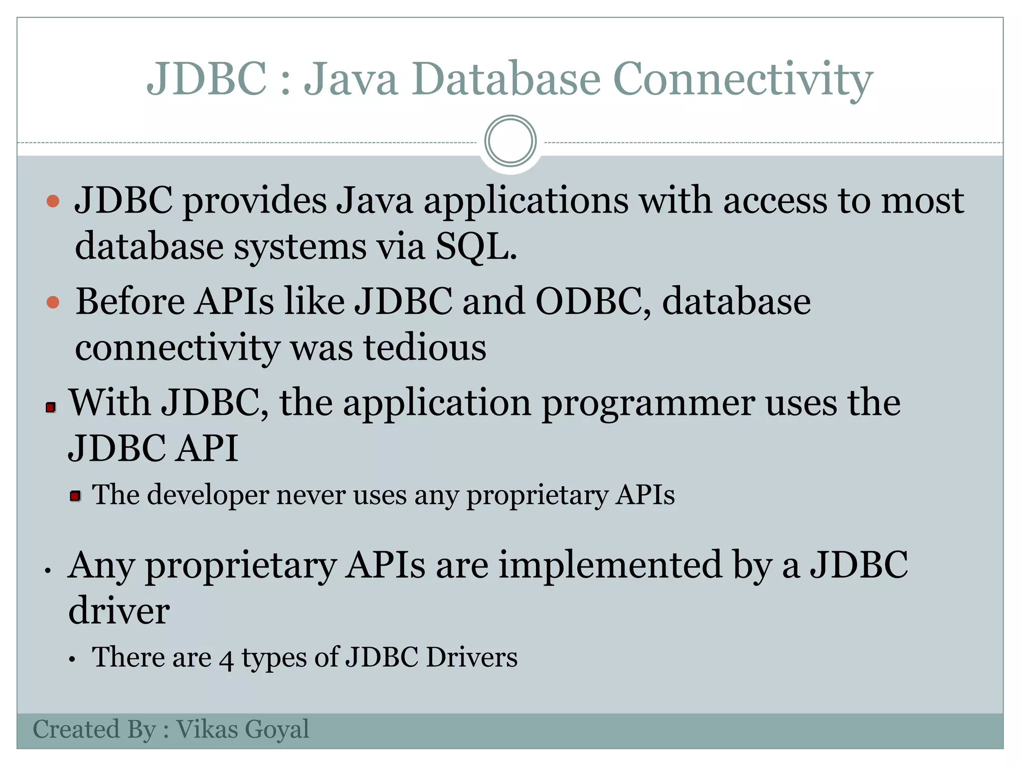 JDBC : Java Database Connectivity
 JDBC provides Java applications with access to most
database systems via SQL.
 Before APIs like JDBC and ODBC, database
connectivity was tedious
With JDBC, the application programmer uses the
JDBC API
The developer never uses any proprietary APIs
• Any proprietary APIs are implemented by a JDBC
driver
• There are 4 types of JDBC Drivers
Created By : Vikas Goyal
 