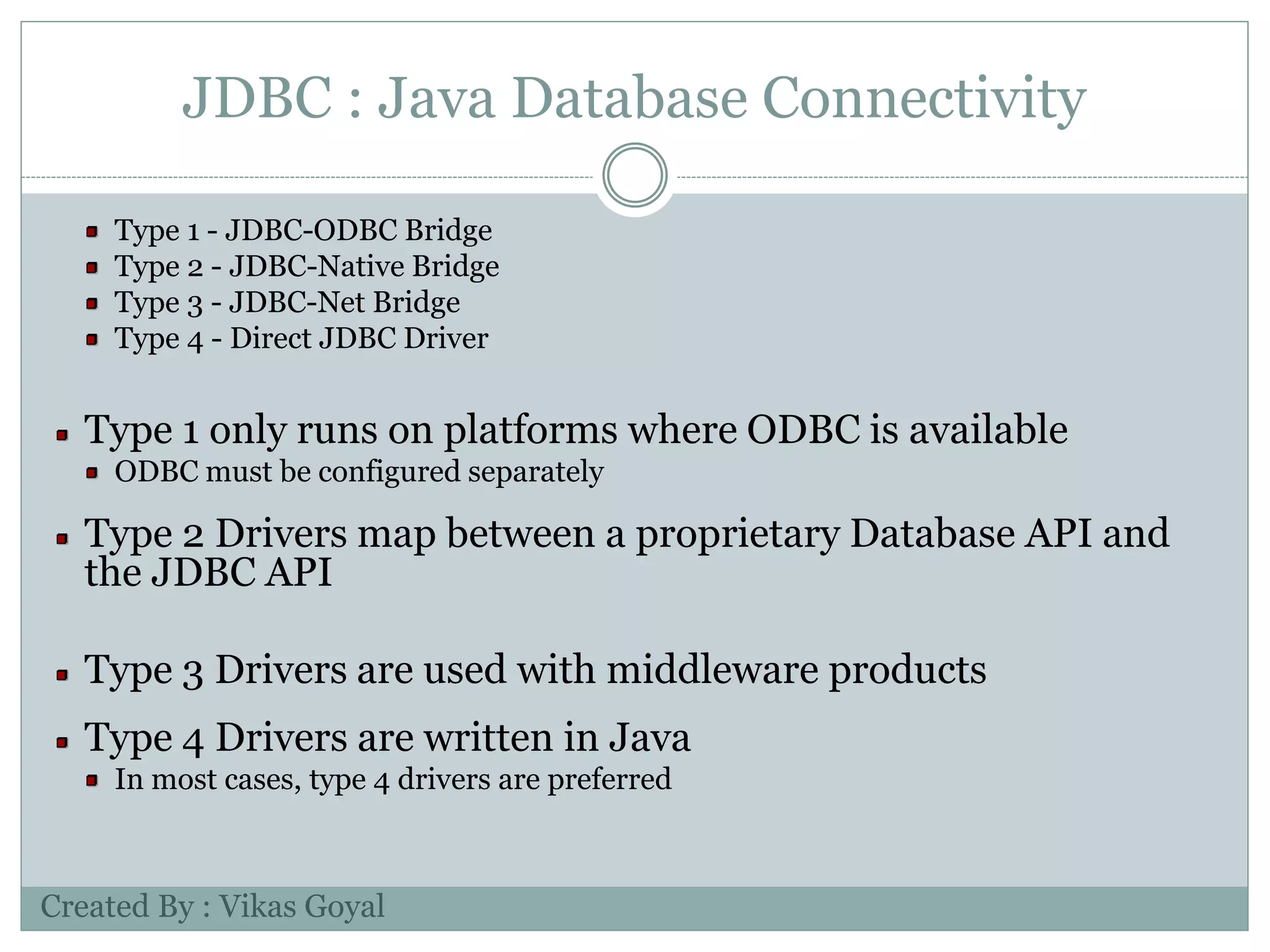 JDBC : Java Database Connectivity
Type 1 - JDBC-ODBC Bridge
Type 2 - JDBC-Native Bridge
Type 3 - JDBC-Net Bridge
Type 4 - Direct JDBC Driver
Type 1 only runs on platforms where ODBC is available
ODBC must be configured separately
Type 2 Drivers map between a proprietary Database API and
the JDBC API
Type 3 Drivers are used with middleware products
Type 4 Drivers are written in Java
In most cases, type 4 drivers are preferred
Created By : Vikas Goyal
 