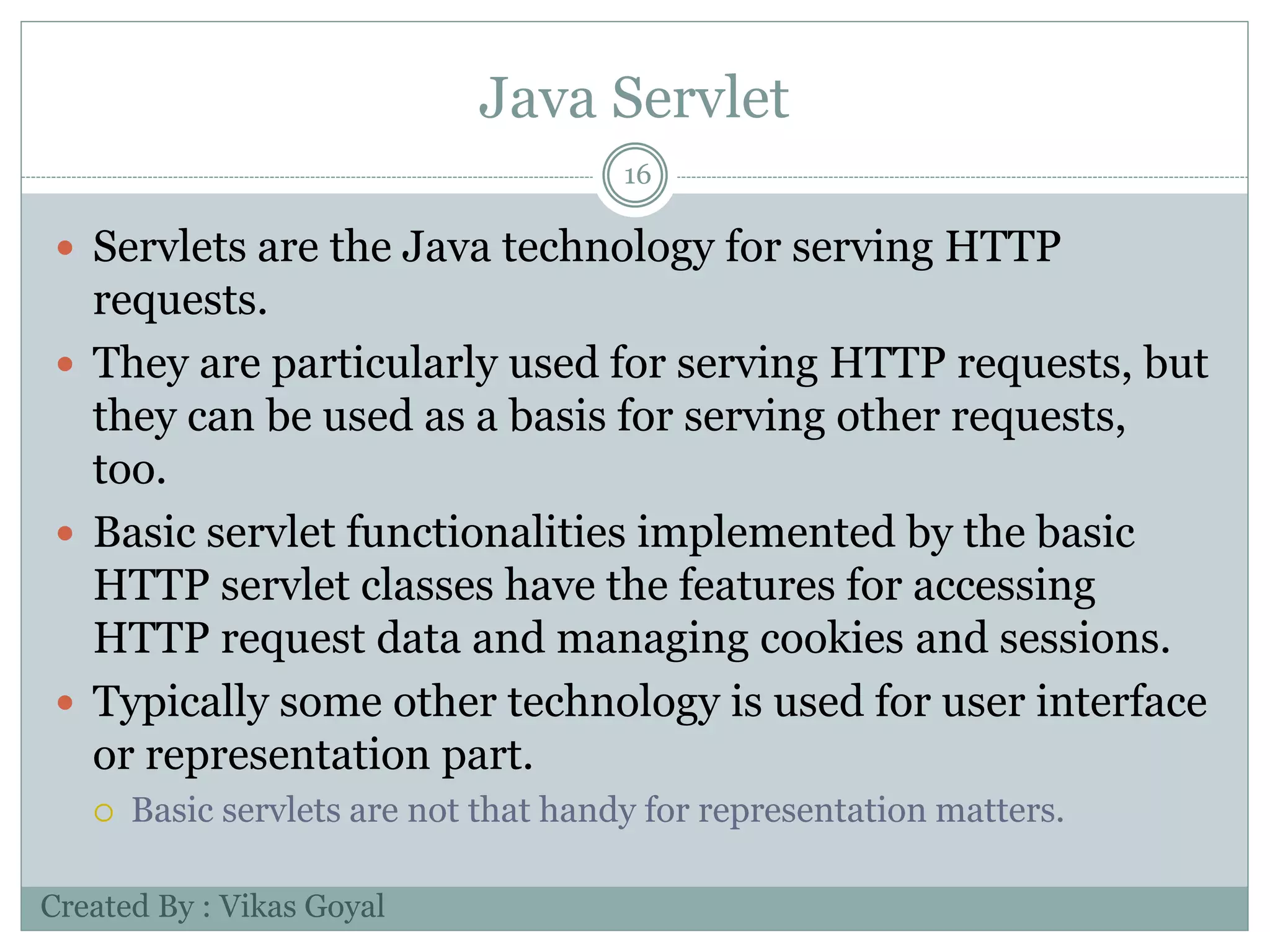 Java Servlet
16
 Servlets are the Java technology for serving HTTP
requests.
 They are particularly used for serving HTTP requests, but
they can be used as a basis for serving other requests,
too.
 Basic servlet functionalities implemented by the basic
HTTP servlet classes have the features for accessing
HTTP request data and managing cookies and sessions.
 Typically some other technology is used for user interface
or representation part.
 Basic servlets are not that handy for representation matters.
Created By : Vikas Goyal
 
