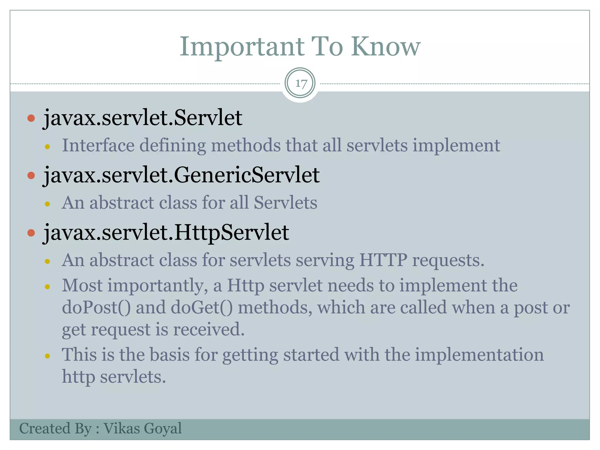 Important To Know
17
 javax.servlet.Servlet
 Interface defining methods that all servlets implement
 javax.servlet.GenericServlet
 An abstract class for all Servlets
 javax.servlet.HttpServlet
 An abstract class for servlets serving HTTP requests.
 Most importantly, a Http servlet needs to implement the
doPost() and doGet() methods, which are called when a post or
get request is received.
 This is the basis for getting started with the implementation
http servlets.
Created By : Vikas Goyal
 