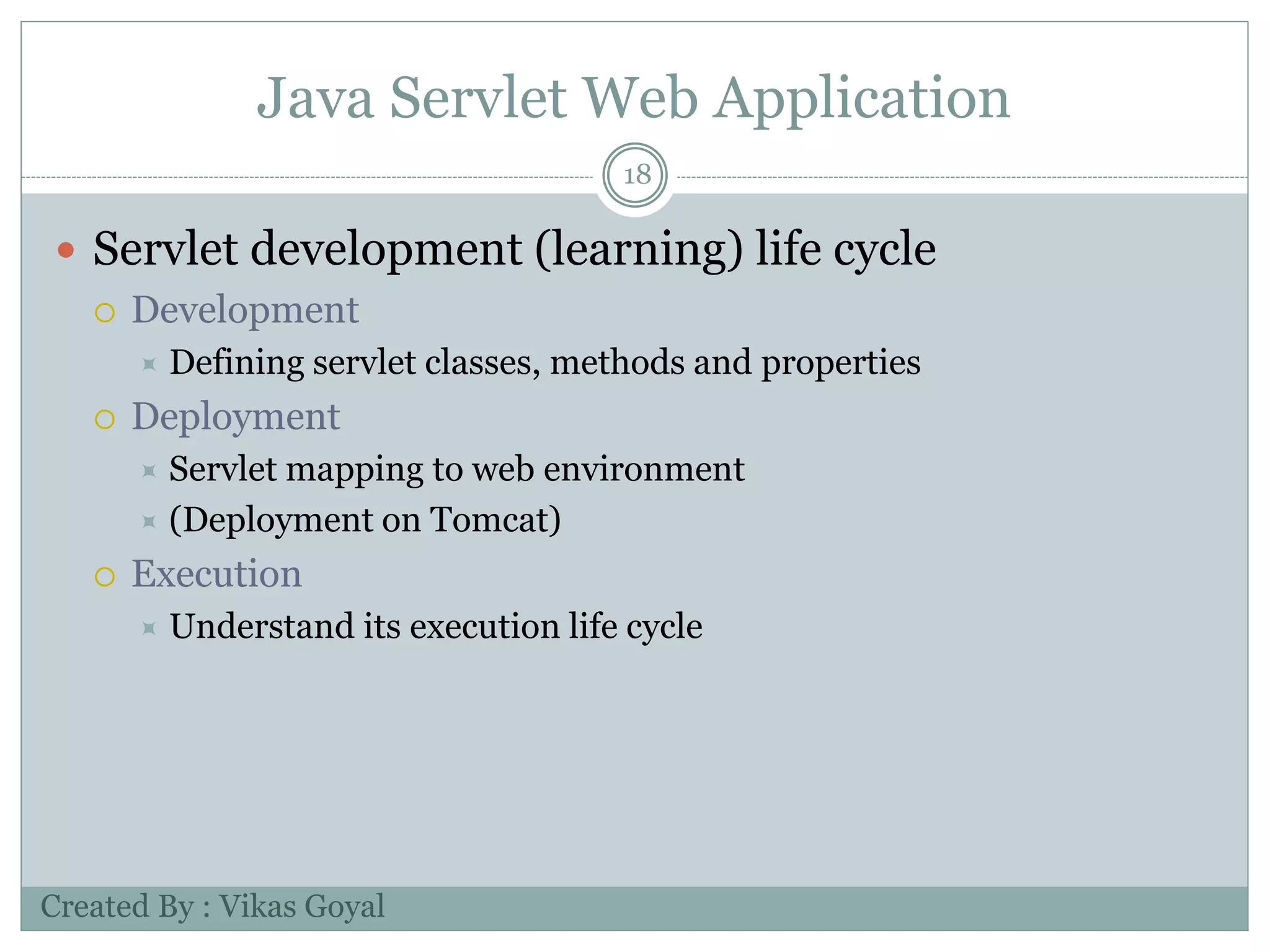 Java Servlet Web Application
18
 Servlet development (learning) life cycle
 Development
 Defining servlet classes, methods and properties
 Deployment
 Servlet mapping to web environment
 (Deployment on Tomcat)
 Execution
 Understand its execution life cycle
Created By : Vikas Goyal
 