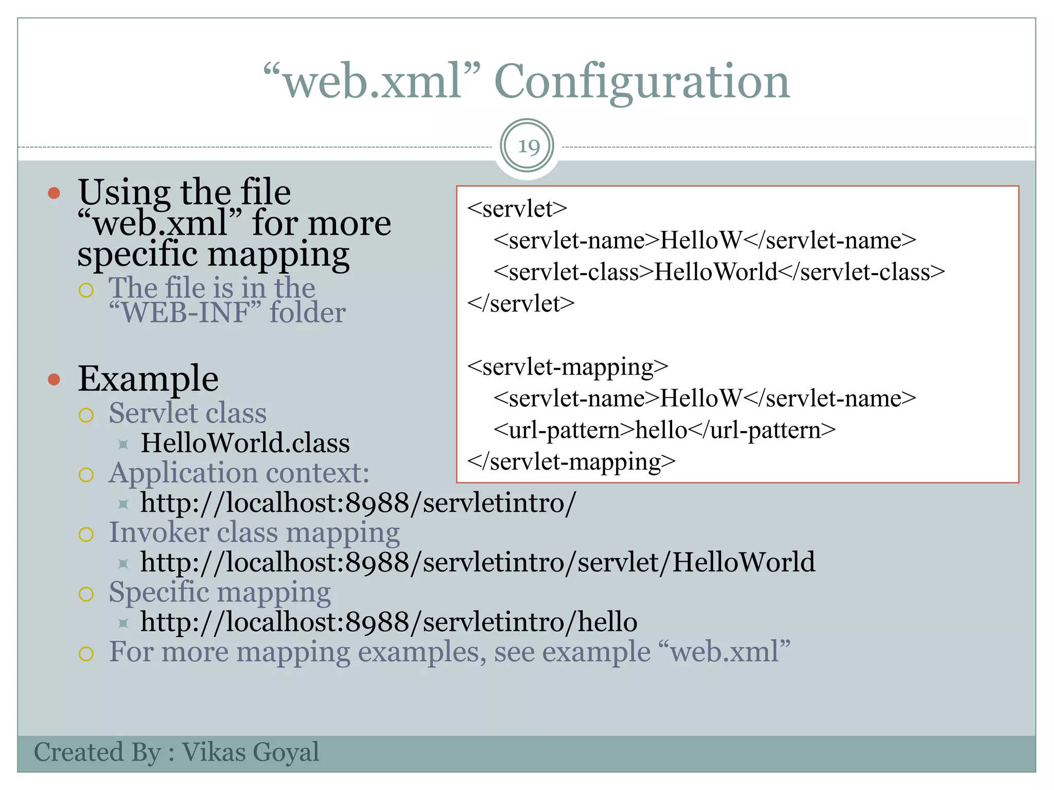 “web.xml” Configuration
19
 Using the file
“web.xml” for more
specific mapping
 The file is in the
“WEB-INF” folder
 Example
 Servlet class
 HelloWorld.class
 Application context:
 http://localhost:8988/servletintro/
 Invoker class mapping
 http://localhost:8988/servletintro/servlet/HelloWorld
 Specific mapping
 http://localhost:8988/servletintro/hello
 For more mapping examples, see example “web.xml”
<servlet>
<servlet-name>HelloW</servlet-name>
<servlet-class>HelloWorld</servlet-class>
</servlet>
<servlet-mapping>
<servlet-name>HelloW</servlet-name>
<url-pattern>hello</url-pattern>
</servlet-mapping>
Created By : Vikas Goyal
 