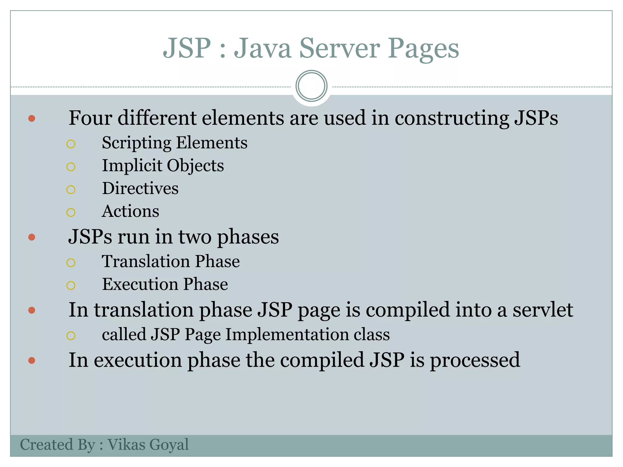 JSP : Java Server Pages
 Four different elements are used in constructing JSPs
 Scripting Elements
 Implicit Objects
 Directives
 Actions
 JSPs run in two phases
 Translation Phase
 Execution Phase
 In translation phase JSP page is compiled into a servlet
 called JSP Page Implementation class
 In execution phase the compiled JSP is processed
Created By : Vikas Goyal
 