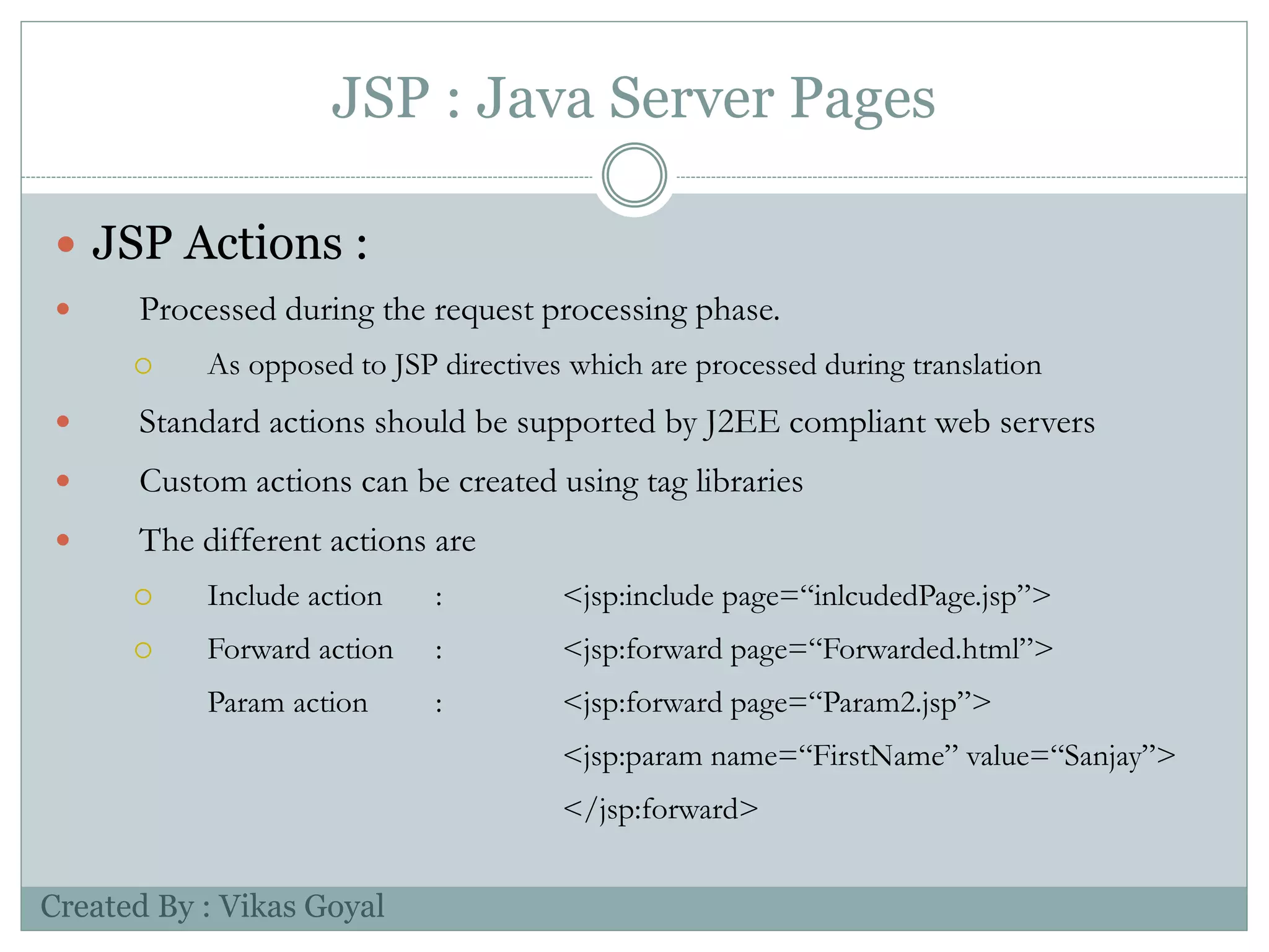 JSP : Java Server Pages
 JSP Actions :
 Processed during the request processing phase.
 As opposed to JSP directives which are processed during translation
 Standard actions should be supported by J2EE compliant web servers
 Custom actions can be created using tag libraries
 The different actions are
 Include action : <jsp:include page=“inlcudedPage.jsp”>
 Forward action : <jsp:forward page=“Forwarded.html”>
Param action : <jsp:forward page=“Param2.jsp”>
<jsp:param name=“FirstName” value=“Sanjay”>
</jsp:forward>
Created By : Vikas Goyal
 