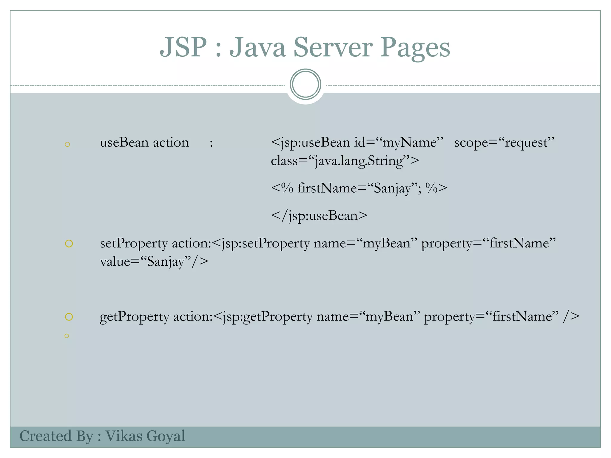 JSP : Java Server Pages
o useBean action : <jsp:useBean id=“myName” scope=“request”
class=“java.lang.String”>
<% firstName=“Sanjay”; %>
</jsp:useBean>
 setProperty action:<jsp:setProperty name=“myBean” property=“firstName”
value=“Sanjay”/>
 getProperty action:<jsp:getProperty name=“myBean” property=“firstName” />

Created By : Vikas Goyal
 