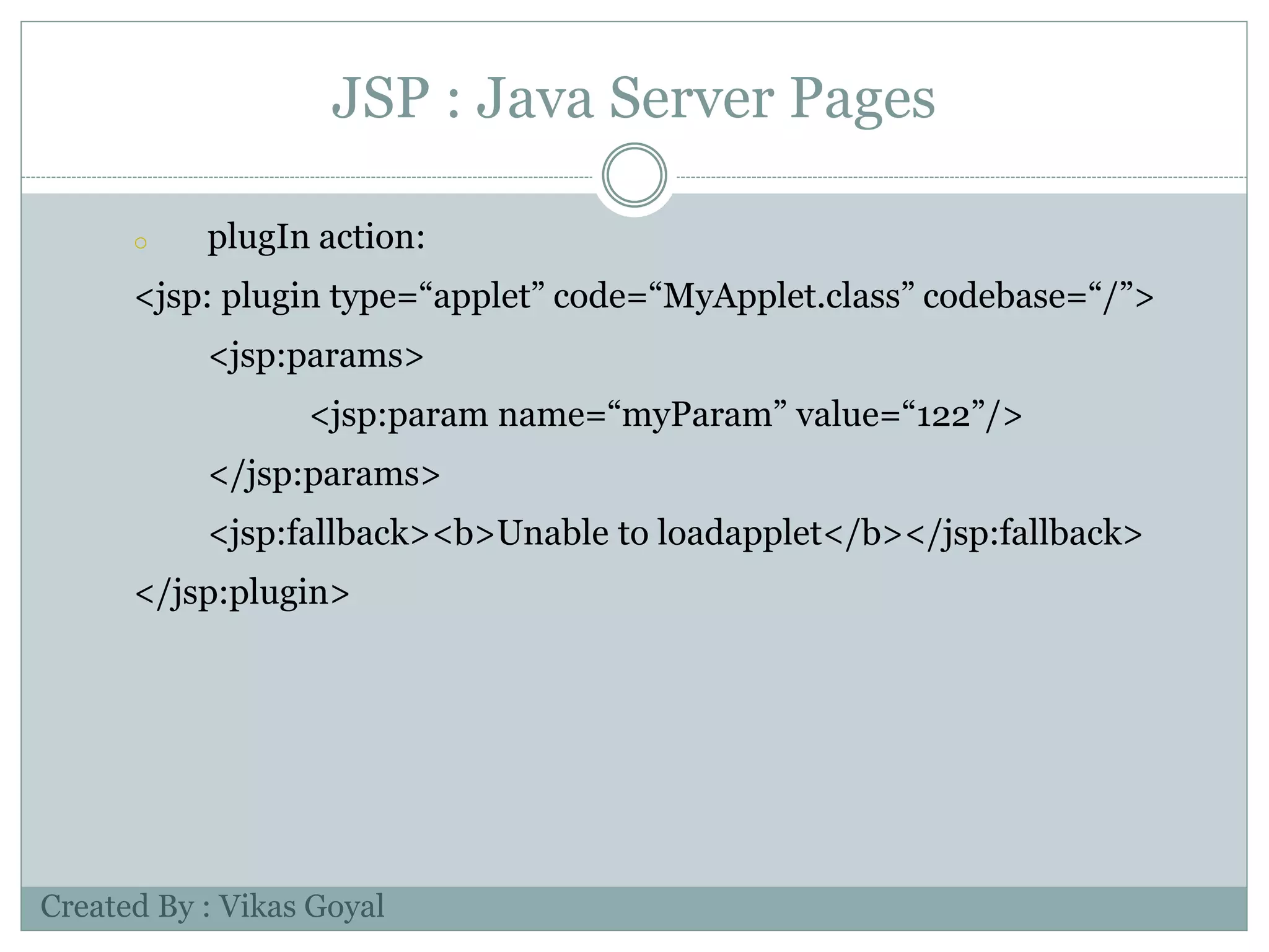 JSP : Java Server Pages
o plugIn action:
<jsp: plugin type=“applet” code=“MyApplet.class” codebase=“/”>
<jsp:params>
<jsp:param name=“myParam” value=“122”/>
</jsp:params>
<jsp:fallback><b>Unable to loadapplet</b></jsp:fallback>
</jsp:plugin>
Created By : Vikas Goyal
 
