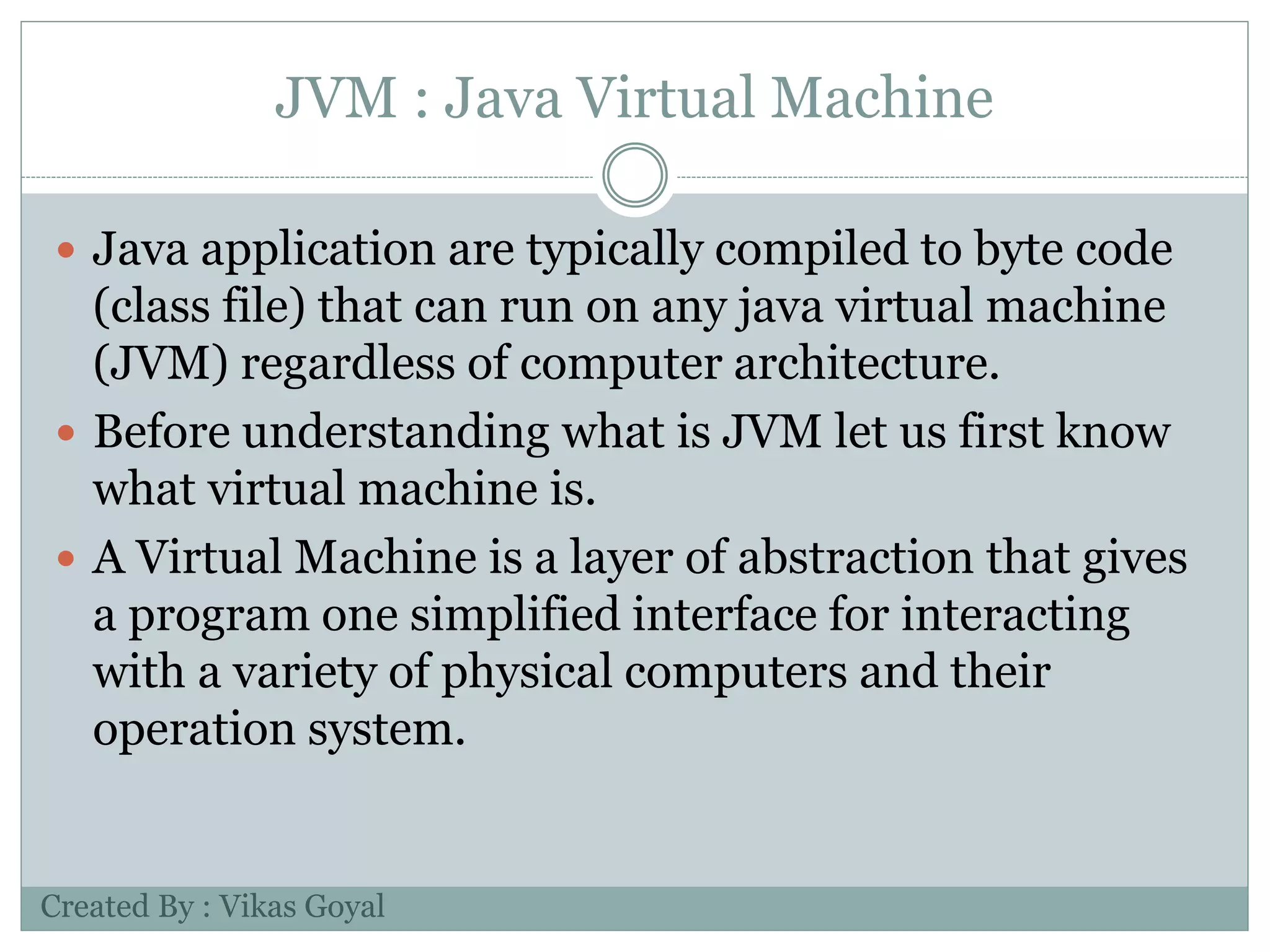 JVM : Java Virtual Machine
 Java application are typically compiled to byte code
(class file) that can run on any java virtual machine
(JVM) regardless of computer architecture.
 Before understanding what is JVM let us first know
what virtual machine is.
 A Virtual Machine is a layer of abstraction that gives
a program one simplified interface for interacting
with a variety of physical computers and their
operation system.
Created By : Vikas Goyal
 