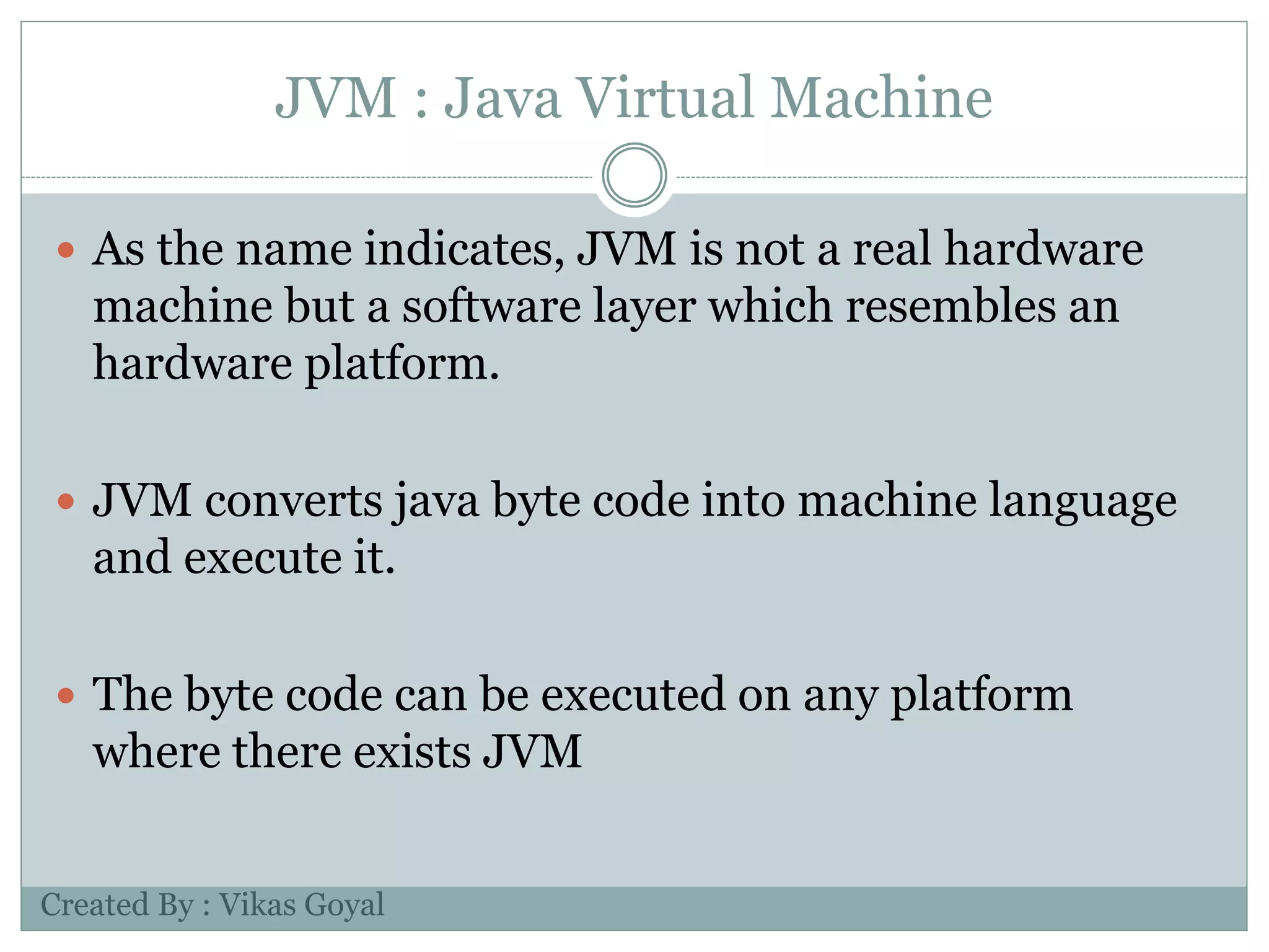 JVM : Java Virtual Machine
 As the name indicates, JVM is not a real hardware
machine but a software layer which resembles an
hardware platform.
 JVM converts java byte code into machine language
and execute it.
 The byte code can be executed on any platform
where there exists JVM
Created By : Vikas Goyal
 