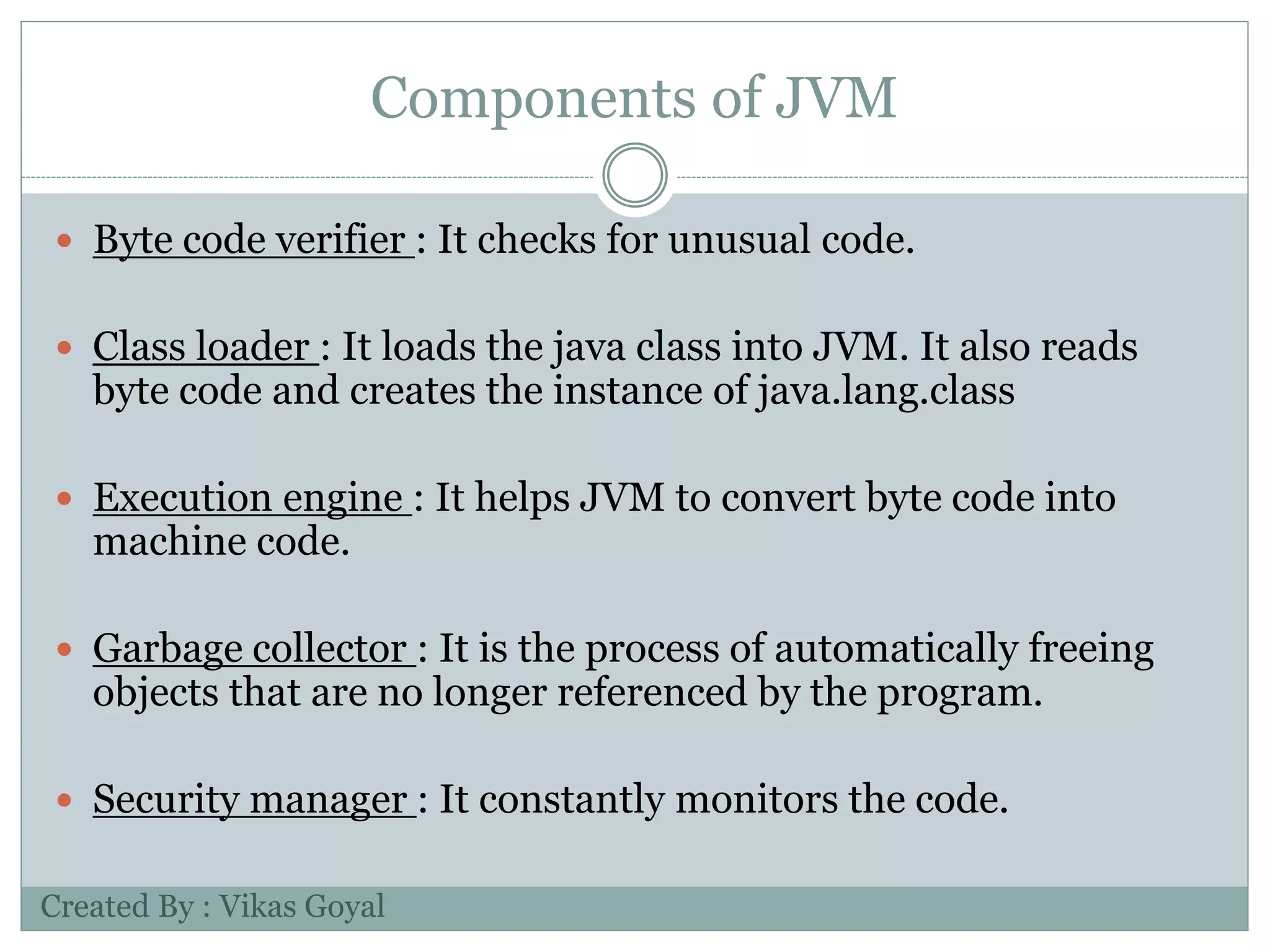 Components of JVM
 Byte code verifier : It checks for unusual code.
 Class loader : It loads the java class into JVM. It also reads
byte code and creates the instance of java.lang.class
 Execution engine : It helps JVM to convert byte code into
machine code.
 Garbage collector : It is the process of automatically freeing
objects that are no longer referenced by the program.
 Security manager : It constantly monitors the code.
Created By : Vikas Goyal
 