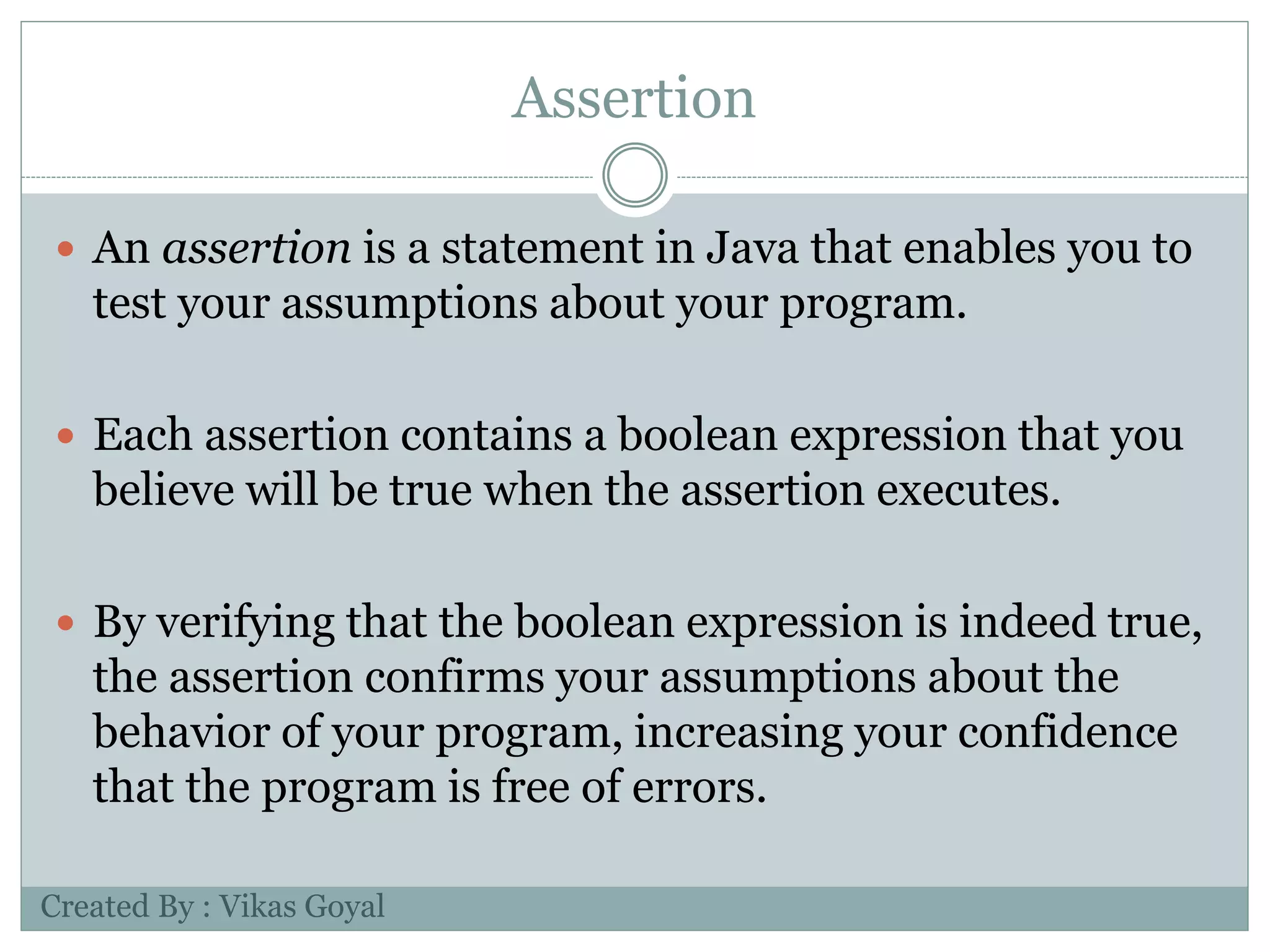 Assertion
 An assertion is a statement in Java that enables you to
test your assumptions about your program.
 Each assertion contains a boolean expression that you
believe will be true when the assertion executes.
 By verifying that the boolean expression is indeed true,
the assertion confirms your assumptions about the
behavior of your program, increasing your confidence
that the program is free of errors.
Created By : Vikas Goyal
 