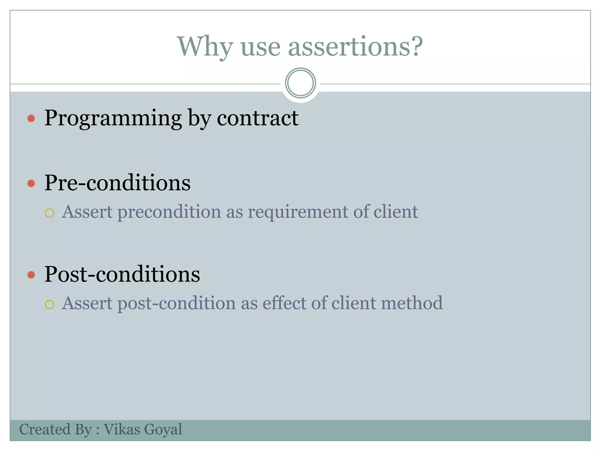 Why use assertions?
 Programming by contract
 Pre-conditions
 Assert precondition as requirement of client
 Post-conditions
 Assert post-condition as effect of client method
Created By : Vikas Goyal
 