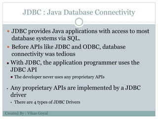 JDBC : Java Database Connectivity
 JDBC provides Java applications with access to most
database systems via SQL.
 Before APIs like JDBC and ODBC, database
connectivity was tedious
With JDBC, the application programmer uses the
JDBC API
The developer never uses any proprietary APIs
• Any proprietary APIs are implemented by a JDBC
driver
• There are 4 types of JDBC Drivers
Created By : Vikas Goyal
 