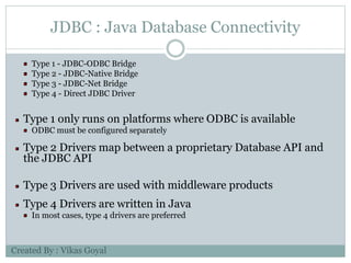 JDBC : Java Database Connectivity
Type 1 - JDBC-ODBC Bridge
Type 2 - JDBC-Native Bridge
Type 3 - JDBC-Net Bridge
Type 4 - Direct JDBC Driver
Type 1 only runs on platforms where ODBC is available
ODBC must be configured separately
Type 2 Drivers map between a proprietary Database API and
the JDBC API
Type 3 Drivers are used with middleware products
Type 4 Drivers are written in Java
In most cases, type 4 drivers are preferred
Created By : Vikas Goyal
 