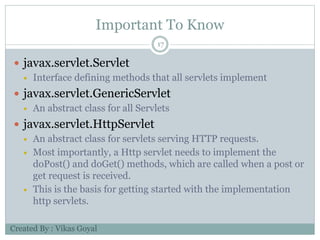Important To Know
17
 javax.servlet.Servlet
 Interface defining methods that all servlets implement
 javax.servlet.GenericServlet
 An abstract class for all Servlets
 javax.servlet.HttpServlet
 An abstract class for servlets serving HTTP requests.
 Most importantly, a Http servlet needs to implement the
doPost() and doGet() methods, which are called when a post or
get request is received.
 This is the basis for getting started with the implementation
http servlets.
Created By : Vikas Goyal
 